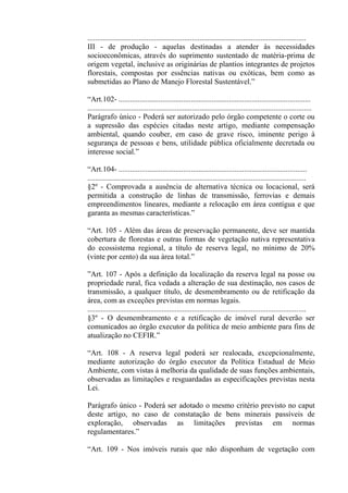 ...................................................................................................................
III - de produção - aquelas destinadas a atender às necessidades
socioeconômicas, através do suprimento sustentado de matéria-prima de
origem vegetal, inclusive as originárias de plantios integrantes de projetos
florestais, compostas por essências nativas ou exóticas, bem como as
submetidas ao Plano de Manejo Florestal Sustentável.”

“Art.102- .....................................................................................................
......................................................................................................................
Parágrafo único - Poderá ser autorizado pelo órgão competente o corte ou
a supressão das espécies citadas neste artigo, mediante compensação
ambiental, quando couber, em caso de grave risco, iminente perigo à
segurança de pessoas e bens, utilidade pública oficialmente decretada ou
interesse social.”

“Art.104- ...................................................................................................
...................................................................................................................
§2º - Comprovada a ausência de alternativa técnica ou locacional, será
permitida a construção de linhas de transmissão, ferrovias e demais
empreendimentos lineares, mediante a relocação em área contígua e que
garanta as mesmas características.”

“Art. 105 - Além das áreas de preservação permanente, deve ser mantida
cobertura de florestas e outras formas de vegetação nativa representativa
do ecossistema regional, a título de reserva legal, no mínimo de 20%
(vinte por cento) da sua área total.”

”Art. 107 - Após a definição da localização da reserva legal na posse ou
propriedade rural, fica vedada a alteração de sua destinação, nos casos de
transmissão, a qualquer título, de desmembramento ou de retificação da
área, com as exceções previstas em normas legais.
...................................................................................................................
§3º - O desmembramento e a retificação de imóvel rural deverão ser
comunicados ao órgão executor da política de meio ambiente para fins de
atualização no CEFIR.”

“Art. 108 - A reserva legal poderá ser realocada, excepcionalmente,
mediante autorização do órgão executor da Política Estadual de Meio
Ambiente, com vistas à melhoria da qualidade de suas funções ambientais,
observadas as limitações e resguardadas as especificações previstas nesta
Lei.

Parágrafo único - Poderá ser adotado o mesmo critério previsto no caput
deste artigo, no caso de constatação de bens minerais passíveis de
exploração, observadas as limitações previstas em normas
regulamentares.”

“Art. 109 - Nos imóveis rurais que não disponham de vegetação com
 