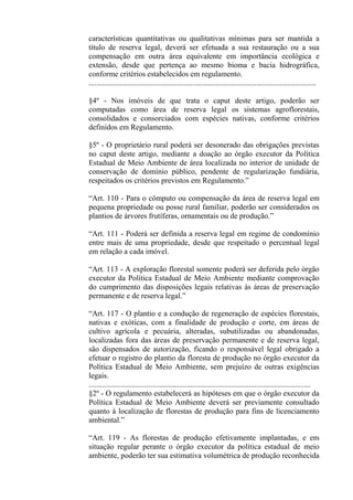características quantitativas ou qualitativas mínimas para ser mantida a
título de reserva legal, deverá ser efetuada a sua restauração ou a sua
compensação em outra área equivalente em importância ecológica e
extensão, desde que pertença ao mesmo bioma e bacia hidrográfica,
conforme critérios estabelecidos em regulamento.
......................................................................................................................

§4º - Nos imóveis de que trata o caput deste artigo, poderão ser
computadas como área de reserva legal os sistemas agroflorestais,
consolidados e consorciados com espécies nativas, conforme critérios
definidos em Regulamento.

§5º - O proprietário rural poderá ser desonerado das obrigações previstas
no caput deste artigo, mediante a doação ao órgão executor da Política
Estadual de Meio Ambiente de área localizada no interior de unidade de
conservação de domínio público, pendente de regularização fundiária,
respeitados os critérios previstos em Regulamento.”

“Art. 110 - Para o cômputo ou compensação da área de reserva legal em
pequena propriedade ou posse rural familiar, poderão ser considerados os
plantios de árvores frutíferas, ornamentais ou de produção.”

“Art. 111 - Poderá ser definida a reserva legal em regime de condomínio
entre mais de uma propriedade, desde que respeitado o percentual legal
em relação a cada imóvel.

“Art. 113 - A exploração florestal somente poderá ser deferida pelo órgão
executor da Política Estadual de Meio Ambiente mediante comprovação
do cumprimento das disposições legais relativas às áreas de preservação
permanente e de reserva legal.”

“Art. 117 - O plantio e a condução de regeneração de espécies florestais,
nativas e exóticas, com a finalidade de produção e corte, em áreas de
cultivo agrícola e pecuária, alteradas, subutilizadas ou abandonadas,
localizadas fora das áreas de preservação permanente e de reserva legal,
são dispensados de autorização, ficando o responsável legal obrigado a
efetuar o registro do plantio da floresta de produção no órgão executor da
Política Estadual de Meio Ambiente, sem prejuízo de outras exigências
legais.
...................................................................................................................
§2º - O regulamento estabelecerá as hipóteses em que o órgão executor da
Política Estadual de Meio Ambiente deverá ser previamente consultado
quanto à localização de florestas de produção para fins de licenciamento
ambiental.”

“Art. 119 - As florestas de produção efetivamente implantadas, e em
situação regular perante o órgão executor da política estadual de meio
ambiente, poderão ter sua estimativa volumétrica de produção reconhecida
 