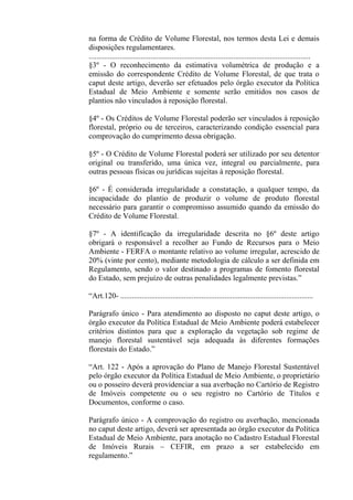 na forma de Crédito de Volume Florestal, nos termos desta Lei e demais
disposições regulamentares.
...................................................................................................................
§3º - O reconhecimento da estimativa volumétrica de produção e a
emissão do correspondente Crédito de Volume Florestal, de que trata o
caput deste artigo, deverão ser efetuados pelo órgão executor da Política
Estadual de Meio Ambiente e somente serão emitidos nos casos de
plantios não vinculados à reposição florestal.

§4º - Os Créditos de Volume Florestal poderão ser vinculados à reposição
florestal, próprio ou de terceiros, caracterizando condição essencial para
comprovação do cumprimento dessa obrigação.

§5º - O Crédito de Volume Florestal poderá ser utilizado por seu detentor
original ou transferido, uma única vez, integral ou parcialmente, para
outras pessoas físicas ou jurídicas sujeitas à reposição florestal.

§6º - É considerada irregularidade a constatação, a qualquer tempo, da
incapacidade do plantio de produzir o volume de produto florestal
necessário para garantir o compromisso assumido quando da emissão do
Crédito de Volume Florestal.

§7º - A identificação da irregularidade descrita no §6º deste artigo
obrigará o responsável a recolher ao Fundo de Recursos para o Meio
Ambiente - FERFA o montante relativo ao volume irregular, acrescido de
20% (vinte por cento), mediante metodologia de cálculo a ser definida em
Regulamento, sendo o valor destinado a programas de fomento florestal
do Estado, sem prejuízo de outras penalidades legalmente previstas.”

“Art.120- ....................................................................................................

Parágrafo único - Para atendimento ao disposto no caput deste artigo, o
órgão executor da Política Estadual de Meio Ambiente poderá estabelecer
critérios distintos para que a exploração da vegetação sob regime de
manejo florestal sustentável seja adequada às diferentes formações
florestais do Estado.”

“Art. 122 - Após a aprovação do Plano de Manejo Florestal Sustentável
pelo órgão executor da Política Estadual de Meio Ambiente, o proprietário
ou o posseiro deverá providenciar a sua averbação no Cartório de Registro
de Imóveis competente ou o seu registro no Cartório de Títulos e
Documentos, conforme o caso.

Parágrafo único - A comprovação do registro ou averbação, mencionada
no caput deste artigo, deverá ser apresentada ao órgão executor da Política
Estadual de Meio Ambiente, para anotação no Cadastro Estadual Florestal
de Imóveis Rurais – CEFIR, em prazo a ser estabelecido em
regulamento.”
 