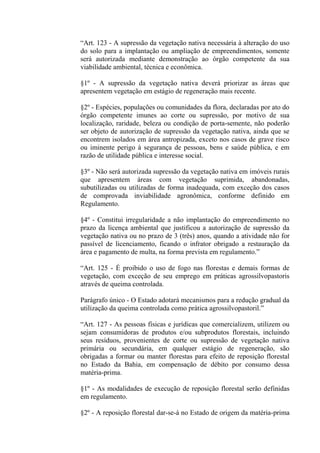 “Art. 123 - A supressão da vegetação nativa necessária à alteração do uso
do solo para a implantação ou ampliação de empreendimentos, somente
será autorizada mediante demonstração ao órgão competente da sua
viabilidade ambiental, técnica e econômica.

§1º - A supressão da vegetação nativa deverá priorizar as áreas que
apresentem vegetação em estágio de regeneração mais recente.

§2º - Espécies, populações ou comunidades da flora, declaradas por ato do
órgão competente imunes ao corte ou supressão, por motivo de sua
localização, raridade, beleza ou condição de porta-semente, não poderão
ser objeto de autorização de supressão da vegetação nativa, ainda que se
encontrem isolados em área antropizada, exceto nos casos de grave risco
ou iminente perigo à segurança de pessoas, bens e saúde pública, e em
razão de utilidade pública e interesse social.

§3º - Não será autorizada supressão da vegetação nativa em imóveis rurais
que apresentem áreas com vegetação suprimida, abandonadas,
subutilizadas ou utilizadas de forma inadequada, com exceção dos casos
de comprovada inviabilidade agronômica, conforme definido em
Regulamento.

§4º - Constitui irregularidade a não implantação do empreendimento no
prazo da licença ambiental que justificou a autorização de supressão da
vegetação nativa ou no prazo de 3 (três) anos, quando a atividade não for
passível de licenciamento, ficando o infrator obrigado a restauração da
área e pagamento de multa, na forma prevista em regulamento.”

“Art. 125 - É proibido o uso de fogo nas florestas e demais formas de
vegetação, com exceção de seu emprego em práticas agrossilvopastoris
através de queima controlada.

Parágrafo único - O Estado adotará mecanismos para a redução gradual da
utilização da queima controlada como prática agrossilvopastoril.”

“Art. 127 - As pessoas físicas e jurídicas que comercializem, utilizem ou
sejam consumidoras de produtos e/ou subprodutos florestais, incluindo
seus resíduos, provenientes de corte ou supressão de vegetação nativa
primária ou secundária, em qualquer estágio de regeneração, são
obrigadas a formar ou manter florestas para efeito de reposição florestal
no Estado da Bahia, em compensação de débito por consumo dessa
matéria-prima.

§1º - As modalidades de execução de reposição florestal serão definidas
em regulamento.

§2º - A reposição florestal dar-se-á no Estado de origem da matéria-prima
 