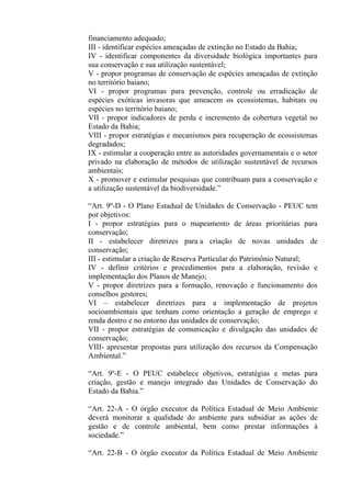financiamento adequado;
III - identificar espécies ameaçadas de extinção no Estado da Bahia;
IV - identificar componentes da diversidade biológica importantes para
sua conservação e sua utilização sustentável;
V - propor programas de conservação de espécies ameaçadas de extinção
no território baiano;
VI - propor programas para prevenção, controle ou erradicação de
espécies exóticas invasoras que ameacem os ecossistemas, habitats ou
espécies no território baiano;
VII - propor indicadores de perda e incremento da cobertura vegetal no
Estado da Bahia;
VIII - propor estratégias e mecanismos para recuperação de ecossistemas
degradados;
IX - estimular a cooperação entre as autoridades governamentais e o setor
privado na elaboração de métodos de utilização sustentável de recursos
ambientais;
X - promover e estimular pesquisas que contribuam para a conservação e
a utilização sustentável da biodiversidade.”

“Art. 9º-D - O Plano Estadual de Unidades de Conservação - PEUC tem
por objetivos:
I - propor estratégias para o mapeamento de áreas prioritárias para
conservação;
II - estabelecer diretrizes para a criação de novas unidades de
conservação;
III - estimular a criação de Reserva Particular do Patrimônio Natural;
IV - definir critérios e procedimentos para a elaboração, revisão e
implementação dos Planos de Manejo;
V - propor diretrizes para a formação, renovação e funcionamento dos
conselhos gestores;
VI – estabelecer diretrizes para a implementação de projetos
socioambientais que tenham como orientação a geração de emprego e
renda dentro e no entorno das unidades de conservação;
VII - propor estratégias de comunicação e divulgação das unidades de
conservação;
VIII- apresentar propostas para utilização dos recursos da Compensação
Ambiental.”

“Art. 9º-E - O PEUC estabelece objetivos, estratégias e metas para
criação, gestão e manejo integrado das Unidades de Conservação do
Estado da Bahia.”

“Art. 22-A - O órgão executor da Política Estadual de Meio Ambiente
deverá monitorar a qualidade do ambiente para subsidiar as ações de
gestão e de controle ambiental, bem como prestar informações à
sociedade.”

“Art. 22-B - O órgão executor da Política Estadual de Meio Ambiente
 
