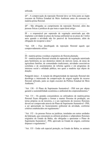 utilizada.
...................................................................................................................
§4º - A comprovação da reposição florestal deve ser feita junto ao órgão
executor da Política Estadual de Meio Ambiente antes do consumo da
matéria-prima florestal.
...................................................................................................................
§8º - São obrigadas ao cumprimento da reposição florestal, além das
pessoas físicas e jurídicas de que trata o caput deste artigo:
...................................................................................................................
III - o responsável por supressão de vegetação autorizada que não
implantar a atividade no prazo da licença ambiental ou no prazo de 3 (três)
anos quando a atividade não for passível de licenciamento, além da
obrigação de recuperar a área.”

“Art. 128 - Fica desobrigado da reposição florestal aquele que
comprovadamente utilize:
.......................................................................................................................
...
III - matéria-prima e resíduos originários de floresta plantada;
IV - matéria-prima florestal oriunda de supressão de vegetação autorizada
para benfeitoria ou uso doméstico dentro de imóveis rurais, de áreas de
agricultura familiar, de comunidades tradicionais, atividades associativas
correlatas e de assentamentos de reforma agrária e em programas de
interesse social e utilidade pública, nos quais a madeira seja objeto de
doação;

Parágrafo único - A isenção da obrigatoriedade da reposição florestal não
desobriga o interessado da comprovação da origem regular do recurso
florestal utilizado, junto ao órgão executor da Política Estadual de Meio
Ambiente.”

“Art. 130 - O Plano de Suprimento Sustentável - PSS tem por objeto
garantir a sustentabilidade econômica e ambiental dos empreendimentos.”

“Art. 131 - Os grandes consumidores ou utilizadores de matéria-prima
florestal ficam obrigados a formar e manter florestas de produção, em
terras próprias ou de terceiros, e o seu suprimento de recursos florestais
deverá ser comprovado através do Plano de Suprimento Sustentável - PSS,
a ser apresentado no licenciamento ambiental da atividade, conforme
critérios estabelecidos em regulamento.”

“Art. 132 - As pessoas físicas ou jurídicas, instaladas em outras unidades
da federação, que consumam ou utilizem produtos e subprodutos florestais
originária do Estado da Bahia, são obrigadas a apresentar o Plano de
Suprimento Sustentável - PSS, aprovado no Estado de origem, conforme
dispuser o regulamento.”

“Art. 133 - Estão sob especial proteção, no Estado da Bahia, os animais
 