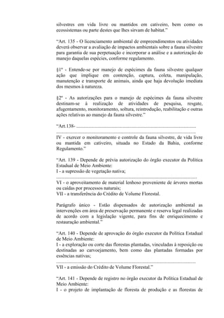 silvestres em vida livre ou mantidos em cativeiro, bem como os
ecossistemas ou parte destes que lhes sirvam de habitat.”

“Art. 135 - O licenciamento ambiental de empreendimentos ou atividades
deverá observar a avaliação de impactos ambientais sobre a fauna silvestre
para garantia de sua perpetuação e incorporar a análise e a autorização do
manejo daquelas espécies, conforme regulamento.

§1º - Entende-se por manejo de espécimes da fauna silvestre qualquer
ação que implique em contenção, captura, coleta, manipulação,
manutenção e transporte de animais, ainda que haja devolução imediata
dos mesmos à natureza.

§2º - As autorizações para o manejo de espécimes da fauna silvestre
destinam-se à realização de atividades de pesquisa, resgate,
afugentamento, monitoramento, soltura, reintrodução, reabilitação e outras
ações relativas ao manejo da fauna silvestre.”

“Art.138- ..................................................................................................
..................................................................................................................
IV - exercer o monitoramento e controle da fauna silvestre, de vida livre
ou mantida em cativeiro, situada no Estado da Bahia, conforme
Regulamento.”

“Art. 139 - Depende de prévia autorização do órgão executor da Política
Estadual de Meio Ambiente:
I - a supressão de vegetação nativa;
...................................................................................................................
VI - o aproveitamento de material lenhoso proveniente de árvores mortas
ou caídas por processos naturais;
VII - a transferência do Crédito de Volume Florestal.

Parágrafo único - Estão dispensados de autorização ambiental as
intervenções em área de preservação permanente e reserva legal realizadas
de acordo com a legislação vigente, para fins de enriquecimento e
restauração ambiental.”

“Art. 140 - Depende de aprovação do órgão executor da Política Estadual
de Meio Ambiente:
I - a exploração ou corte das florestas plantadas, vinculadas à reposição ou
destinadas ao carvoejamento, bem como das plantadas formadas por
essências nativas;
..................................................................................................................
VII - a emissão do Crédito de Volume Florestal.”

“Art. 141 - Depende de registro no órgão executor da Política Estadual de
Meio Ambiente:
I - o projeto de implantação de floresta de produção e as florestas de
 
