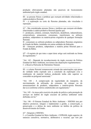 produção efetivamente plantadas não passíveis de licenciamento
ambiental pelo órgão estadual;
...................................................................................................................
III - as pessoas físicas e jurídicas que exerçam atividades relacionadas à
cadeia produtiva florestal;
IV - a exploração ou corte de florestas plantadas, não vinculadas à
reposição;
..................................................................................................................
§1º - São consideradas pessoas físicas e jurídicas que exerçam atividades
relacionadas à cadeia produtiva florestal aquelas que:
I - produzam, coletem, extraiam, beneficiem, desdobrem, industrializem,
comercializem, armazenem, consumam, transformem ou utilizem
produtos, subprodutos ou matéria-prima originária de qualquer formação
florestal;
II - consumam ou utilizem produtos ou subprodutos florestais originários
do Estado da Bahia, instaladas em outras unidades da federação;
III - forneçam produtos, subprodutos e matéria prima florestal para o
Estado da Bahia.

§2º - O registro de que trata o caput deste artigo será realizado na forma
do regulamento.”

“Art. 142 - Depende de reconhecimento do órgão executor da Política
Estadual de Meio Ambiente, nos termos das disposições regulamentares:
I - a Reserva Particular do Patrimônio Natural;
...................................................................................................................
III - o volume florestal remanescente oriundo das autorizações cujo prazo
de validade tenha expirado sem a conclusão da exploração e/ou o
rendimento de material lenhoso produzido tenha sido superior ao
concedido na poligonal autorizada.”

“Art. 144 - A comprovação da regularidade do transporte, da
movimentação, da utilização, do consumo, do estoque ou do
armazenamento de produtos, subprodutos e matéria-prima florestais
dar-se-á conforme critérios estabelecidos em regulamento.”

“Art. 145 - As taxas pelo exercício do poder de polícia e pela prestação de
serviços no âmbito do órgão executor da política ambiental serão
definidas em lei.”

“Art. 146 - O Sistema Estadual do Meio Ambiente – SISEMA tem por
objetivo promover, integrar e implementar a gestão, a conservação, a
preservação e a defesa do meio ambiente no âmbito da política de
desenvolvimento do Estado.

§1º - Integram o SISEMA:
I - o Conselho Estadual de Meio Ambiente - CEPRAM, órgão superior, de
natureza consultiva, normativa, deliberativa e recursal, que tem por
 