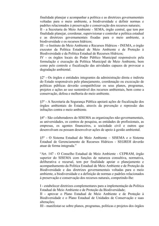 finalidade planejar e acompanhar a política e as diretrizes governamentais
voltadas para o meio ambiente, a biodiversidade e definir normas e
padrões relacionados à preservação e conservação dos recursos naturais;
II - a Secretaria do Meio Ambiente - SEMA, órgão central, que tem por
finalidade planejar, coordenar, supervisionar e controlar a política estadual
e as diretrizes governamentais fixadas para o meio ambiente, a
biodiversidade e os recursos hídricos;
III - o Instituto do Meio Ambiente e Recursos Hídricos - INEMA, o órgão
executor da Política Estadual de Meio Ambiente e de Proteção à
Biodiversidade e da Política Estadual de Recursos Hídricos;
IV - os órgãos locais do Poder Público Municipal responsáveis pela
formulação e execução da Política Municipal de Meio Ambiente, bem
como pelo controle e fiscalização das atividades capazes de provocar a
degradação ambiental.

§2º - Os órgãos e entidades integrantes da administração direta e indireta
do Estado responsáveis pelo planejamento, coordenação ou excecução de
políticas públicas deverão compatibilizar os seus planos, programas,
projetos e ações ao uso sustentável dos recursos ambientais, bem como a
conservação, defesa e melhoria do meio ambiente.

§3º - A Secretaria da Segurança Pública apoiará ações de fiscalização dos
órgãos ambientais do Estado, através da prevenção e repressão das
infrações contra o meio ambiente.

§4º - São colaboradores do SISEMA as organizações não-governamentais,
as universidades, os centros de pesquisa, as entidades de profissionais, as
empresas, os agentes financeiros, a sociedade civil e outros que
desenvolvam ou possam desenvolver ações de apoio à gestão ambiental.

§5º - O Sistema Estadual do Meio Ambiente – SISEMA e o Sistema
Estadual de Gerenciamento de Recursos Hídricos - SEGREH deverão
atuar de forma integrada.”

“Art. 147 - O Conselho Estadual de Meio Ambiente - CEPRAM, órgão
superior do SISEMA com funções de natureza consultiva, normativa,
deliberativa e recursal, tem por finalidade apoiar o planejamento e
acompanhamento da Política Estadual de Meio Ambiente e de Proteção da
Biodiversidade e das diretrizes governamentais voltadas para o meio
ambiente, a biodiversidade e a definição de normas e padrões relacionados
à preservação e conservação dos recursos naturais, competindo-lhe:

I - estabelecer diretrizes complementares para a implementação da Política
Estadual de Meio Ambiente e de Proteção da Biodiversidade;
II - aprovar o Plano Estadual de Meio Ambiente e de Proteção à
Biodiversidade e o Plano Estadual de Unidades de Conservação e suas
alterações;
III - manifestar-se sobre planos, programas, políticas e projetos dos órgãos
 