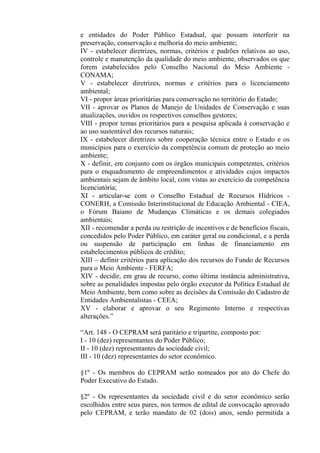 e entidades do Poder Público Estadual, que possam interferir na
preservação, conservação e melhoria do meio ambiente;
IV - estabelecer diretrizes, normas, critérios e padrões relativos ao uso,
controle e manutenção da qualidade do meio ambiente, observados os que
forem estabelecidos pelo Conselho Nacional do Meio Ambiente -
CONAMA;
V - estabelecer diretrizes, normas e critérios para o licenciamento
ambiental;
VI - propor áreas prioritárias para conservação no território do Estado;
VII - aprovar os Planos de Manejo de Unidades de Conservação e suas
atualizações, ouvidos os respectivos conselhos gestores;
VIII - propor temas prioritários para a pesquisa aplicada à conservação e
ao uso sustentável dos recursos naturais;
IX - estabelecer diretrizes sobre cooperação técnica entre o Estado e os
municípios para o exercício da competência comum de proteção ao meio
ambiente;
X - definir, em conjunto com os órgãos municipais competentes, critérios
para o enquadramento de empreendimentos e atividades cujos impactos
ambientais sejam de âmbito local, com vistas ao exercício da competência
licenciatória;
XI - articular-se com o Conselho Estadual de Recursos Hídricos -
CONERH, a Comissão Interinstitucional de Educação Ambiental - CIEA,
o Fórum Baiano de Mudanças Climáticas e os demais colegiados
ambientais;
XII - recomendar a perda ou restrição de incentivos e de benefícios fiscais,
concedidos pelo Poder Público, em caráter geral ou condicional, e a perda
ou suspensão de participação em linhas de financiamento em
estabelecimentos públicos de crédito;
XIII – definir critérios para aplicação dos recursos do Fundo de Recursos
para o Meio Ambiente - FERFA;
XIV - decidir, em grau de recurso, como última instância administrativa,
sobre as penalidades impostas pelo órgão executor da Política Estadual de
Meio Ambiente, bem como sobre as decisões da Comissão do Cadastro de
Entidades Ambientalistas - CEEA;
XV - elaborar e aprovar o seu Regimento Interno e respectivas
alterações.”

“Art. 148 - O CEPRAM será paritário e tripartite, composto por:
I - 10 (dez) representantes do Poder Público;
II - 10 (dez) representantes da sociedade civil;
III - 10 (dez) representantes do setor econômico.

§1º - Os membros do CEPRAM serão nomeados por ato do Chefe do
Poder Executivo do Estado.

§2º - Os representantes da sociedade civil e do setor econômico serão
escolhidos entre seus pares, nos termos de edital de convocação aprovado
pelo CEPRAM, e terão mandato de 02 (dois) anos, sendo permitida a
 