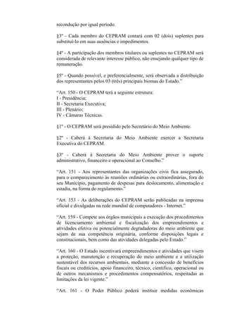 recondução por igual período.

§3º - Cada membro do CEPRAM contará com 02 (dois) suplentes para
substituí-lo em suas ausências e impedimentos.

§4º - A participação dos membros titulares ou suplentes no CEPRAM será
considerada de relevante interesse público, não ensejando qualquer tipo de
remuneração.

§5º - Quando possível, e preferencialmente, será observada a distribuição
dos representantes pelos 03 (três) principais biomas do Estado.”

“Art. 150 - O CEPRAM terá a seguinte estrutura:
I - Presidência;
II - Secretaria Executiva;
III - Plenário;
IV - Câmaras Técnicas.

§1º - O CEPRAM será presidido pelo Secretário do Meio Ambiente.

§2º - Caberá à Secretaria do Meio Ambiente exercer a Secretaria
Executiva do CEPRAM.

§3º - Caberá à Secretaria do Meio Ambiente prover o suporte
administrativo, financeiro e operacional ao Conselho.”

“Art. 151 - Aos representantes das organizações civis fica assegurado,
para o comparecimento às reuniões ordinárias ou extraordinárias, fora do
seu Município, pagamento de despesas para deslocamento, alimentação e
estadia, na forma do regulamento.”

“Art. 153 - As deliberações do CEPRAM serão publicadas na imprensa
oficial e divulgadas na rede mundial de computadores - Internet.”

“Art. 159 - Compete aos órgãos municipais a execução dos procedimentos
de licenciamento ambiental e fiscalização dos empreendimentos e
atividades efetiva ou potencialmente degradadoras do meio ambiente que
sejam de sua competência originária, conforme disposições legais e
constitucionais, bem como das atividades delegadas pelo Estado.”

“Art. 160 - O Estado incentivará empreendimentos e atividades que visem
a proteção, manutenção e recuperação do meio ambiente e a utilização
sustentável dos recursos ambientais, mediante a concessão de benefícios
fiscais ou creditícios, apoio financeiro, técnico, científico, operacional ou
de outros mecanismos e procedimentos compensatórios, respeitadas as
limitações da lei vigente.”

“Art. 161 - O Poder Público poderá instituir medidas econômicas
 