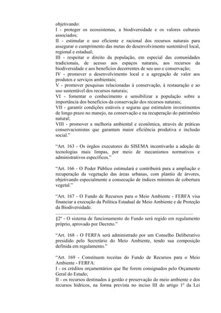 objetivando:
I - proteger os ecossistemas, a biodiversidade e os valores culturais
associados;
II - estimular o uso eficiente e racional dos recursos naturais para
assegurar o cumprimento das metas do desenvolvimento sustentável local,
regional e estadual;
III - respeitar o direito da população, em especial das comunidades
tradicionais, de acesso aos espaços naturais, aos recursos da
biodiversidade e aos benefícios decorrentes de seu uso e conservação;
IV - promover o desenvolvimento local e a agregação de valor aos
produtos e serviços ambientais;
V - promover pesquisas relacionadas à conservação, à restauração e ao
uso sustentável dos recursos naturais;
VI - fomentar o conhecimento e sensibilizar a população sobre a
importância dos benefícios da conservação dos recursos naturais;
VII - garantir condições estáveis e seguras que estimulem investimentos
de longo prazo no manejo, na conservação e na recuperação do patrimônio
natural;
VIII - promover a melhoria ambiental e econômica, através de práticas
conservacionistas que garantam maior eficiência produtiva e inclusão
social.”

“Art. 163 - Os órgãos executores do SISEMA incentivarão a adoção de
tecnologias mais limpas, por meio de mecanismos normativos e
administrativos específicos.”

“Art. 166 - O Poder Público estimulará e contribuirá para a ampliação e
recuperação da vegetação das áreas urbanas, com plantio de árvores,
objetivando especialmente a consecução de índices mínimos de cobertura
vegetal.”

“Art. 167 - O Fundo de Recursos para o Meio Ambiente - FERFA visa
financiar a execução da Política Estadual de Meio Ambiente e de Proteção
da Biodiversidade.
..................................................................................................................
§2º - O sistema de funcionamento do Fundo será regido em regulamento
próprio, aprovado por Decreto.”

“Art. 168 - O FERFA será administrado por um Conselho Deliberativo
presidido pelo Secretário do Meio Ambiente, tendo sua composição
definida em regulamento.”

“Art. 169 - Constituem receitas do Fundo de Recursos para o Meio
Ambiente - FERFA:
I - os créditos orçamentários que lhe forem consignados pelo Orçamento
Geral do Estado;
II - os recursos destinados à gestão e preservação do meio ambiente e dos
recursos hídricos, na forma prevista no inciso III do artigo 1º da Lei
 