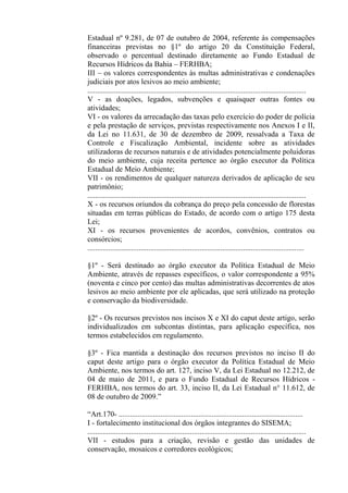 Estadual nº 9.281, de 07 de outubro de 2004, referente às compensações
financeiras previstas no §1º do artigo 20 da Constituição Federal,
observado o percentual destinado diretamente ao Fundo Estadual de
Recursos Hídricos da Bahia – FERHBA;
III – os valores correspondentes às multas administrativas e condenações
judiciais por atos lesivos ao meio ambiente;
...................................................................................................................
V - as doações, legados, subvenções e quaisquer outras fontes ou
atividades;
VI - os valores da arrecadação das taxas pelo exercício do poder de polícia
e pela prestação de serviços, previstas respectivamente nos Anexos I e II,
da Lei no 11.631, de 30 de dezembro de 2009, ressalvada a Taxa de
Controle e Fiscalização Ambiental, incidente sobre as atividades
utilizadoras de recursos naturais e de atividades potencialmente poluidoras
do meio ambiente, cuja receita pertence ao órgão executor da Política
Estadual de Meio Ambiente;
VII - os rendimentos de qualquer natureza derivados de aplicação de seu
patrimônio;
...................................................................................................................
X - os recursos oriundos da cobrança do preço pela concessão de florestas
situadas em terras públicas do Estado, de acordo com o artigo 175 desta
Lei;
XI - os recursos provenientes de acordos, convênios, contratos ou
consórcios;
..................................................................................................................

§1º - Será destinado ao órgão executor da Política Estadual de Meio
Ambiente, através de repasses específicos, o valor correspondente a 95%
(noventa e cinco por cento) das multas administrativas decorrentes de atos
lesivos ao meio ambiente por ele aplicadas, que será utilizado na proteção
e conservação da biodiversidade.

§2º - Os recursos previstos nos incisos X e XI do caput deste artigo, serão
individualizados em subcontas distintas, para aplicação específica, nos
termos estabelecidos em regulamento.

§3º - Fica mantida a destinação dos recursos previstos no inciso II do
caput deste artigo para o órgão executor da Política Estadual de Meio
Ambiente, nos termos do art. 127, inciso V, da Lei Estadual no 12.212, de
04 de maio de 2011, e para o Fundo Estadual de Recursos Hídricos -
FERHBA, nos termos do art. 33, inciso II, da Lei Estadual n° 11.612, de
08 de outubro de 2009.”

“Art.170- .................................................................................................
I - fortalecimento institucional dos órgãos integrantes do SISEMA;
...................................................................................................................
VII - estudos para a criação, revisão e gestão das unidades de
conservação, mosaicos e corredores ecológicos;
 
