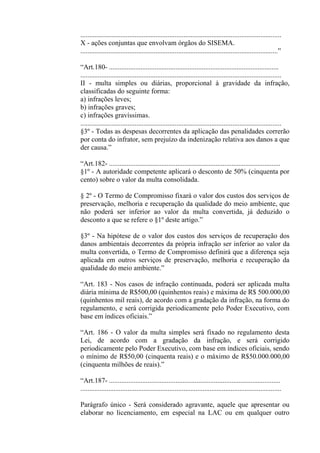 ...................................................................................................................
X - ações conjuntas que envolvam órgãos do SISEMA.
.................................................................................................................”

“Art.180- .................................................................................................
...................................................................................................................
II - multa simples ou diárias, proporcional à gravidade da infração,
classificadas do seguinte forma:
a) infrações leves;
b) infrações graves;
c) infrações gravíssimas.
...................................................................................................................
§3º - Todas as despesas decorrentes da aplicação das penalidades correrão
por conta do infrator, sem prejuízo da indenização relativa aos danos a que
der causa.”

“Art.182- ..................................................................................................
§1º - A autoridade competente aplicará o desconto de 50% (cinquenta por
cento) sobre o valor da multa consolidada.

§ 2º - O Termo de Compromisso fixará o valor dos custos dos serviços de
preservação, melhoria e recuperação da qualidade do meio ambiente, que
não poderá ser inferior ao valor da multa convertida, já deduzido o
desconto a que se refere o §1º deste artigo.”

§3º - Na hipótese de o valor dos custos dos serviços de recuperação dos
danos ambientais decorrentes da própria infração ser inferior ao valor da
multa convertida, o Termo de Compromisso definirá que a diferença seja
aplicada em outros serviços de preservação, melhoria e recuperação da
qualidade do meio ambiente.”

“Art. 183 - Nos casos de infração continuada, poderá ser aplicada multa
diária mínima de R$500,00 (quinhentos reais) e máxima de R$ 500.000,00
(quinhentos mil reais), de acordo com a gradação da infração, na forma do
regulamento, e será corrigida periodicamente pelo Poder Executivo, com
base em índices oficiais.”

“Art. 186 - O valor da multa simples será fixado no regulamento desta
Lei, de acordo com a gradação da infração, e será corrigido
periodicamente pelo Poder Executivo, com base em índices oficiais, sendo
o mínimo de R$50,00 (cinquenta reais) e o máximo de R$50.000.000,00
(cinquenta milhões de reais).”

“Art.187- ..................................................................................................
...................................................................................................................

Parágrafo único - Será considerado agravante, aquele que apresentar ou
elaborar no licenciamento, em especial na LAC ou em qualquer outro
 