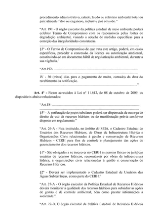 procedimento administrativo, estudo, laudo ou relatório ambiental total ou
                parcialmente falso ou enganoso, inclusive por omissão.”

                “Art. 191 - O órgão executor da política estadual de meio ambiente poderá
                celebrar Termo de Compromisso com os responsáveis pelas fontes de
                degradação ambiental, visando a adoção de medidas específicas para a
                correção das irregularidades constatadas.
                ...................................................................................................................
                §3º - O Termo de Compromisso de que trata este artigo, poderá, em casos
                específicos, preceder a concessão da licença ou autorização ambiental,
                constituindo-se em documento hábil de regularização ambiental, durante a
                sua vigência.”

                “Art.192- ..................................................................................................
                ..................................................................................................................
                IV - 30 (trinta) dias para o pagamento de multa, contados da data do
                recebimento da notificação.
                .................................................................................................................”

              Art. 4º - Ficam acrescidos à Lei nº 11.612, de 08 de outubro de 2009, os
dispositivos abaixo relacionados:

                “Art.18- .....................................................................................................
                ...................................................................................................................
                §5° - A perfuração de poços tubulares poderá ser dispensada de outorga de
                direito de uso de recursos hídricos ou de manifestação prévia conforme
                disposto em regulamento.”

                “Art. 26-A - Fica instituído, no âmbito do SEIA, o Cadastro Estadual de
                Usuários dos Recursos Hídricos, de Obras de Infraestrutura Hídrica e
                Organizações Civis relacionadas à gestão e conservação de Recursos
                Hídricos - CERH para fins de controle e planejamento das ações de
                gerenciamento dos recursos hídricos.

                §1º - São obrigadas a se inscrever no CERH as pessoas físicas ou jurídicas
                usuárias de recursos hídricos, responsáveis por obras de infraestrutura
                hídrica, e organizações civis relacionadas à gestão e conservação de
                Recursos Hídricos.

                §2º - Deverá ser implementado o Cadastro Estadual de Usuários das
                Águas Subterrâneas, como parte do CERH.”

                “Art. 27-A - O órgão executor da Política Estadual de Recursos Hídricos
                deverá monitorar a qualidade dos recursos hídricos para subsidiar as ações
                de gestão e de controle ambiental, bem como prestar informações à
                sociedade.”

                “Art. 27-B. O órgão executor da Política Estadual de Recursos Hídricos
 
