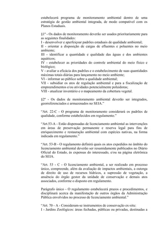 estabelecerá programa de monitoramento ambiental dentro de uma
estratégia de gestão ambiental integrada, de modo compatível com os
Planos Estaduais.

§1º - Os dados de monitoramento deverão ser usados prioritariamente para
as seguintes finalidades:
I - desenvolver e aperfeiçoar padrões estaduais de qualidade ambiental;
II - orientar a disposição de cargas de efluentes e poluentes no meio
ambiente;
III - identificar a quantidade e qualidade das águas e dos ambientes
aquáticos;
IV - estabelecer as prioridades do controle ambiental do meio físico e
biológico;
V - avaliar a eficácia dos padrões e o estabelecimento de suas quantidades
máximas totais diárias para lançamento no meio ambiente;
VI - informar ao público sobre a qualidade ambiental;
VII - subsidiar os atos de regulação ambiental e para a fiscalização de
empreendimentos e/ou atividades potencialmente poluidoras;
VIII - atualizar inventário e o mapeamento da cobertura vegetal.

§2º - Os dados de monitoramento ambiental deverão ser integrados,
georreferenciados e armazenados no SEIA.”

“Art. 22-C - O programa de monitoramento considerará os padrões de
qualidade, conforme estabelecidos em regulamento.”

“Art.53-A - Estão dispensadas de licenciamento ambiental as intervenções
em áreas de preservação permanente e reserva legal para fins de
enriquecimento e restauração ambiental com espécies nativas, na forma
indicada em regulamento.”

“Art. 53-B - O regulamento definirá quais os atos expedidos no âmbito do
licenciamento ambiental deverão ser resumidamente publicados no Diário
Oficial do Estado, às expensas do interessado, e/ou na página eletrônica
do SEIA.

“Art. 53 - C - O licenciamento ambiental, a ser realizado em processo
único, compreende, além da avaliação de impactos ambientais, a outorga
de direito de uso de recursos hídricos, a supressão de vegetação, a
anuência do órgão gestor da unidade de conservação e demais atos
associados, conforme o disposto em regulamento.

Parágrafo único - O regulamento estabelecerá prazos e procedimentos, e
disciplinará acerca da manifestação de outros órgãos da Administração
Pública envolvidos no processo de licenciamento ambiental.”

“Art. 70 - A - Consideram-se instrumentos de conservação ex-situ:
I - Jardins Zoológicos: áreas fechadas, públicas ou privadas, destinadas a
 