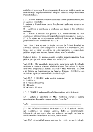 estabelecerá programa de monitoramento de recursos hídricos dentro de
uma estratégia de gestão ambiental integrada de modo compatível com os
Planos Estaduais.

§1º - Os dados de monitoramento deverão ser usados prioritariamente para
as seguintes finalidades:
I - orientar a disposição de cargas de efluentes e poluentes nos recursos
hídricos;
II - identificar a quantidade e qualidade das águas e dos ambientes
aquáticos;
III - avaliar a eficácia dos padrões e o estabelecimento de suas
quantidades máximas totais diárias para lançamento nos recursos hídricos.
§2º - Os dados de monitoramento ambiental deverão ser integrados,
georreferenciados e armazenados no SEIA.”

“Art. 28-A - Aos agentes do órgão executor da Política Estadual de
Recursos Hídricos ficam asseguradas a entrada e a permanência, pelo
tempo que se tornar necessário, em estabelecimentos e propriedades
públicos ou privados, quando do exercício da ação fiscalizadora.

Parágrafo único - Os agentes, quanto obstados, poderão requisitar força
policial para garantir o exercício de suas atribuições.”

“Art. 28-B - São autoridades competentes para lavrar auto de infração
ambiental e instaurar processo administrativo os funcionários de órgãos
ambientais integrantes do Sistema Estadual de Meio Ambiente - SISEMA
e do Sistema de Gerenciamento de Recursos Hídricos - SEGREH, com
atribuições legais para as atividades de fiscalização.”

“Art. 46-A - O CONERH terá a seguinte estrutura:
I - Presidência;
II - Secretaria Executiva;
III - Plenário;
IV - Câmaras Técnicas.

§1º - O CONERH será presidido pelo Secretário do Meio Ambiente.

§2º - Caberá à Secretaria do Meio Ambiente prover o suporte
administrativo, financeiro e operacional ao Conselho.”

“Art.54- ....................................................................................................
..................................................................................................................
§2º - Para definição do disposto nas alíneas “d” e “e” do inciso VI deverão
ser considerados os estudos técnicos, dados de monitoramento,
informações de outorgas e dispensas existentes no órgão executor da
Política Estadual de Recursos Hídricos, dentre outros.”

“Art. 76-A - A autoridade competente que tiver conhecimento de infração
 