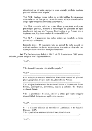 administrativa é obrigada a promover a sua apuração imediata, mediante
                 processo administrativo próprio.”

                 “Art. 76-B - Qualquer pessoa poderá e o servidor público deverá, quando
                 constatado ato ou fato que se caracterize como infração administrativa,
                 dirigir representação às autoridades competentes.”

                 “Art. 77-A - A multa poderá ser convertida na prestação de serviços de
                 preservação, proteção, melhoria e recuperação da qualidade da água,
                 devidamente instruído em Termo de Compromisso a ser firmado com o
                 órgão executor da política estadual de recursos hídricos.”

                 “Art. 82-A - O pagamento das multas poderá ser parcelado na forma
                 prevista em regulamento.

                 Parágrafo único - O pagamento total ou parcial da multa poderá ser
                 realizada mediante dação em pagamento de bens móveis e imóveis, cuja
                 aceitação dar-se-á a critério do órgão competente.”

             Art. 5º - Os dispositivos da Lei nº 11.612, de 08 de outubro de 2009, abaixo
indicados, passam a vigorar com a seguinte redação:

                 “Art.2º- .....................................................................................................
                 ..................................................................................................................

                 VII - do usuário-pagador e do poluidor-pagador;”

                 “Art.4º- ....................................................................................................
                 .................................................................................................................
                 II - a inserção da dimensão ambiental e de recursos hídricos nas políticas,
                 planos, programas, projetos e atos da Administração Pública;
                 ..................................................................................................................
                 V - a adequação sistemática dos recursos hídricos às diversidades físicas,
                 bióticas, demográficas, econômicas, sociais e culturais das diversas
                 regiões do Estado;
                 .................................................................................................................
                 VIII - a priorização de ações, serviços e obras que visem assegurar
                 disponibilidade de águas nas regiões com escassez;
                 ................................................................................................................”

                 “Art.5º- ...................................................................................................
                 .................................................................................................................
                 VI - o Sistema Estadual de Informações Ambientais e de Recursos
                 Hídricos - SEIA;
                 VII - a qualidade e o monitoramento dos recursos hídricos;
                 ............................................................................................................... ”

                 “Art.7º- ....................................................................................................
 