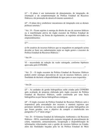 §1º - O plano é um instrumento de planejamento, de integração, de
orientação e de complementação da Política Estadual de Recursos
Hídricos e de promoção do desenvolvimento sustentável.

§2º - O plano deve estabelecer mecanismos de integração com as demais
políticas setoriais.”

“Art. 18 - Ficam sujeitos à outorga de direito de uso de recursos hídricos
ou à manifestação prévia do órgão executor da Política Estadual de
Recursos Hídricos, na forma do regulamento, as seguintes atividades ou
empreendimentos:
.................................................................................................................
§1º- .........................................................................................................

a) Os usuários de recursos hídricos que se enquadrem no parágrafo acima
deverão se fazer seu cadastramento junto ao órgão gestor e executor da
Política Estadual de Recursos Hídricos.”

“Art.19- ....................................................................................................
...................................................................................................................
VI - necessidade de redução da vazão outorgada, conforme hipóteses
aprovadas pelo CONERH;
................................................................................................................”

“Art. 21 - O órgão executor da Política Estadual de Recursos Hídricos
poderá emitir outorgas preventivas de uso de recursos hídricos, com a
finalidade de declarar a disponibilidade de água para os usos requeridos.
................................................................................................................”

“Art.24- ....................................................................................................
...................................................................................................................
§3º - As unidades de gestão hidrográficas serão criadas pelo CONERH
após avaliação de proposta elaborada pelo órgão executor da Política
Estadual de Recursos Hídricos, sendo constituída por uma bacia
hidrográfica ou por bacias hidrográficas contíguas.

§4º - O órgão executor da Política Estadual de Recursos Hídricos será o
responsável pela arrecadação dos recursos e manterá registros que
permitam identificar as receitas nas unidades de gestão hidrográfica em
que foram geradas, com o objetivo de cumprir o estabelecido nos
parágrafos 2º e 3º deste artigo.”

“Art. 26 - O Sistema Estadual de Informações Ambientais e de Recursos
Hídricos - SEIA, constituído pelo conjunto integrado de procedimento de
coleta, tratamento, armazenamento, recuperação e disponibilização de
informações relacionados com a gestão de recursos hídricos no Estado,
além das finalidades traçadas pela lei da Política Estadual de Meio
 