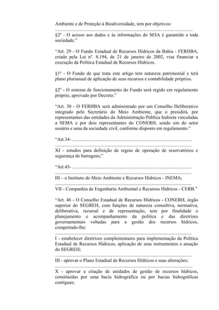 Ambiente e de Proteção à Biodiversidade, tem por objetivos:
...................................................................................................................
§2º - O acesso aos dados e às informações do SEIA é garantido a toda
sociedade.”

“Art. 29 - O Fundo Estadual de Recursos Hídricos da Bahia - FERHBA,
criado pela Lei nº. 8.194, de 21 de janeiro de 2002, visa financiar a
execução da Política Estadual de Recursos Hídricos.

§1º - O Fundo de que trata este artigo tem natureza patrimonial e terá
plano plurianual de aplicação de seus recursos e contabilidade próprios.

§2º - O sistema de funcionamento do Fundo será regido em regulamento
próprio, aprovado por Decreto.”

“Art. 30 - O FERHBA será administrado por um Conselho Deliberativo
integrado pelo Secretário do Meio Ambiente, que o presidirá, por
representantes das entidades da Administração Pública Indireta vinculadas
a SEMA e por dois representantes do CONERH, sendo um do setor
usuário e uma da sociedade civil, conforme disposto em regulamento.”

“Art.34- ....................................................................................................
..................................................................................................................
XI - estudos para definição de regras de operação de reservatórios e
segurança de barragens;”

“Art.45- ....................................................................................................
..................................................................................................................
III – o Instituto do Meio Ambiente e Recursos Hídricos - INEMA;
..................................................................................................................
VII - Companhia de Engenharia Ambiental e Recursos Hídricos - CERB.”

“Art. 46 - O Conselho Estadual de Recursos Hídricos - CONERH, órgão
superior do SEGREH, com funções de natureza consultiva, normativa,
deliberativa, recursal e de representação, tem por finalidade o
planejamento e acompanhamento da política e das diretrizes
governamentais voltadas para a gestão dos recursos hídricos,
competindo-lhe:
..................................................................................................................
I - estabelecer diretrizes complementares para implementação da Política
Estadual de Recursos Hídricos, aplicação de seus instrumentos e atuação
do SEGREH;
..................................................................................................................
III - aprovar o Plano Estadual de Recursos Hídricos e suas alterações;
...................................................................................................................
X - aprovar a criação de unidades de gestão de recursos hídricos,
constituídas por uma bacia hidrográfica ou por bacias hidrográficas
contíguas;
 