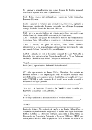 XI - aprovar o enquadramento dos corpos de água do domínio estadual,
em classes, segundo seus usos preponderantes,
...................................................................................................................
XVI - definir critérios para aplicação dos recursos do Fundo Estadual de
Recursos Hídricos;
...................................................................................................................
XVIII - aprovar os volumes das acumulações, derivações, captações e
lançamentos considerados de pouca expressão, para efeito de dispensa de
outorga de direito de uso dos Recursos Hídricos.
...................................................................................................................
XXI - aprovar as prioridades e os critérios específicos para outorga de
direito de uso de recursos hídricos em situações de escassez;
XXII – autorizar a delegação do exercício de funções de competência de
Agência de Bacia Hidrográfica às organizações civis de recursos hídricos;
...................................................................................................................
XXIV – decidir, em grau de recurso, como última instância
administrativa, sobre as penalidades administrativas impostas pelo órgão
executor da Política Estadual de Recursos Hídricos;
...................................................................................................................
XXXII - articular-se com o Conselho Estadual de Meio Ambiente, a
Comissão Interinstitucional de Educação Ambiental, o Fórum Baiano de
Mudanças Climáticas e os demais Colegiados Ambientais.”

“Art.47- ....................................................................................................
I - 09 (nove) representantes do Poder Público Estadual;
..................................................................................................................

§2º - Os representantes do Poder Público Municipal, dos usuários de
recursos hídricos e das organizações civis de recursos hídricos serão
escolhidos entre seus pares nos termos do edital de convocação, aprovados
pelo CONERH, e terão mandato de 02 (dois) anos, sendo permitida a
recondução por igual período.
................................................................................................................”

“Art. 49 - A Secretaria Executiva do CONERH será exercida pela
Secretaria Estadual do Meio Ambiente.”

“Art.55- ....................................................................................................
I - do órgão executor da política estadual de recursos hídricos;
.................................................................................................................”

“Art.63-.....................................................................................................
..................................................................................................................
Parágrafo único - Na ausência de Agência de Bacia Hidrográfica, as
competências previstas neste artigo serão exercidas pelo órgão executor da
Política Estadual de Recursos Hídricos, ressalvada a competência da
Companhia de Engenharia Ambiental e Recursos Hídricos - CERB para
emitir parecer técnico sobre os projetos e obras referidos no inciso V do
 