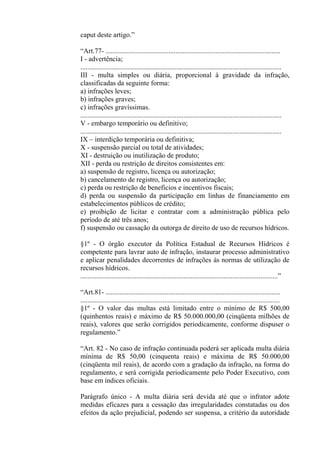 caput deste artigo.”

“Art.77- ....................................................................................................
I - advertência;
...................................................................................................................
III - multa simples ou diária, proporcional à gravidade da infração,
classificadas da seguinte forma:
a) infrações leves;
b) infrações graves;
c) infrações gravíssimas.
...................................................................................................................
V - embargo temporário ou definitivo;
...................................................................................................................
IX – interdição temporária ou definitiva;
X - suspensão parcial ou total de atividades;
XI - destruição ou inutilização de produto;
XII - perda ou restrição de direitos consistentes em:
a) suspensão de registro, licença ou autorização;
b) cancelamento de registro, licença ou autorização;
c) perda ou restrição de benefícios e incentivos fiscais;
d) perda ou suspensão da participação em linhas de financiamento em
estabelecimentos públicos de crédito;
e) proibição de licitar e contratar com a administração pública pelo
período de até três anos;
f) suspensão ou cassação da outorga de direito de uso de recursos hídricos.

§1º - O órgão executor da Política Estadual de Recursos Hídricos é
competente para lavrar auto de infração, instaurar processo administrativo
e aplicar penalidades decorrentes de infrações às normas de utilização de
recursos hídricos.
.................................................................................................................”

“Art.81- ....................................................................................................
..................................................................................................................
§1º - O valor das multas está limitado entre o mínimo de R$ 500,00
(quinhentos reais) e máximo de R$ 50.000.000,00 (cinqüenta milhões de
reais), valores que serão corrigidos periodicamente, conforme dispuser o
regulamento.”

“Art. 82 - No caso de infração continuada poderá ser aplicada multa diária
mínima de R$ 50,00 (cinquenta reais) e máxima de R$ 50.000,00
(cinqüenta mil reais), de acordo com a gradação da infração, na forma do
regulamento, e será corrigida periodicamente pelo Poder Executivo, com
base em índices oficiais.

Parágrafo único - A multa diária será devida até que o infrator adote
medidas eficazes para a cessação das irregularidades constatadas ou dos
efeitos da ação prejudicial, podendo ser suspensa, a critério da autoridade
 
