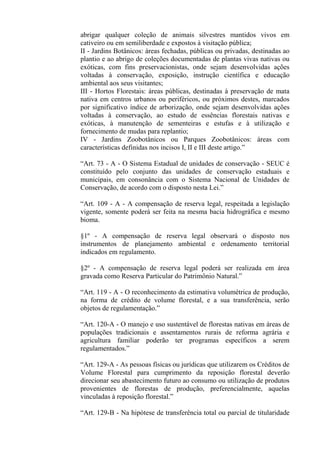 abrigar qualquer coleção de animais silvestres mantidos vivos em
cativeiro ou em semiliberdade e expostos à visitação pública;
II - Jardins Botânicos: áreas fechadas, públicas ou privadas, destinadas ao
plantio e ao abrigo de coleções documentadas de plantas vivas nativas ou
exóticas, com fins preservacionistas, onde sejam desenvolvidas ações
voltadas à conservação, exposição, instrução científica e educação
ambiental aos seus visitantes;
III - Hortos Florestais: áreas públicas, destinadas à preservação de mata
nativa em centros urbanos ou periféricos, ou próximos destes, marcados
por significativo índice de arborização, onde sejam desenvolvidas ações
voltadas à conservação, ao estudo de essências florestais nativas e
exóticas, à manutenção de sementeiras e estufas e à utilização e
fornecimento de mudas para replantio;
IV - Jardins Zoobotânicos ou Parques Zoobotânicos: áreas com
características definidas nos incisos I, II e III deste artigo.”

“Art. 73 - A - O Sistema Estadual de unidades de conservação - SEUC é
constituído pelo conjunto das unidades de conservação estaduais e
municipais, em consonância com o Sistema Nacional de Unidades de
Conservação, de acordo com o disposto nesta Lei.”

“Art. 109 - A - A compensação de reserva legal, respeitada a legislação
vigente, somente poderá ser feita na mesma bacia hidrográfica e mesmo
bioma.

§1º - A compensação de reserva legal observará o disposto nos
instrumentos de planejamento ambiental e ordenamento territorial
indicados em regulamento.

§2º - A compensação de reserva legal poderá ser realizada em área
gravada como Reserva Particular do Patrimônio Natural.”

“Art. 119 - A - O reconhecimento da estimativa volumétrica de produção,
na forma de crédito de volume florestal, e a sua transferência, serão
objetos de regulamentação.”

“Art. 120-A - O manejo e uso sustentável de florestas nativas em áreas de
populações tradicionais e assentamentos rurais de reforma agrária e
agricultura familiar poderão ter programas específicos a serem
regulamentados.”

“Art. 129-A - As pessoas físicas ou jurídicas que utilizarem os Créditos de
Volume Florestal para cumprimento da reposição florestal deverão
direcionar seu abastecimento futuro ao consumo ou utilização de produtos
provenientes de florestas de produção, preferencialmente, aquelas
vinculadas à reposição florestal.”

“Art. 129-B - Na hipótese de transferência total ou parcial de titularidade
 