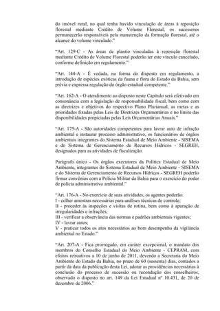 do imóvel rural, no qual tenha havido vinculação de áreas à reposição
florestal mediante Crédito de Volume Florestal, os sucessores
permanecerão responsáveis pela manutenção da formação florestal, até o
alcance do volume vinculado.”

“Art. 129-C - As áreas de plantio vinculadas à reposição florestal
mediante Crédito de Volume Florestal poderão ter este vínculo cancelado,
conforme definição em regulamento.”

“Art. 144-A - É vedada, na forma do disposto em regulamento, a
introdução de espécies exóticas da fauna e flora do Estado da Bahia, sem
prévia e expressa regulação do órgão estadual competente.”

“Art. 162-A - O atendimento ao disposto neste Capítulo será efetivado em
consonância com a legislação de responsabilidade fiscal, bem como com
as diretrizes e objetivos do respectivo Plano Plurianual, as metas e as
prioridades fixadas pelas Leis de Diretrizes Orçamentárias e no limite das
disponibilidades propiciadas pelas Leis Orçamentárias Anuais.”

“Art. 175-A - São autoridades competentes para lavrar auto de infração
ambiental e instaurar processo administrativo, os funcionários de órgãos
ambientais integrantes do Sistema Estadual de Meio Ambiente - SISEMA
e do Sistema de Gerenciamento de Recursos Hídricos - SEGREH,
designados para as atividades de fiscalização.

Parágrafo único - Os órgãos executores da Política Estadual de Meio
Ambiente, integrantes do Sistema Estadual de Meio Ambiente - SISEMA
e do Sistema de Gerenciamento de Recursos Hídricos - SEGREH poderão
firmar convênios com a Polícia Militar da Bahia para o exercício do poder
de polícia administrativo ambiental.”

“Art. 176-A - No exercício de suas atividades, os agentes poderão:
I - colher amostras necessárias para análises técnicas de controle;
II - proceder às inspeções e visitas de rotina, bem como à apuração de
irregularidades e infrações;
III - verificar a observância das normas e padrões ambientais vigentes;
IV - lavrar autos;
V - praticar todos os atos necessários ao bom desempenho da vigilância
ambiental no Estado.”

“Art. 207-A - Fica prorrogado, em caráter excepcional, o mandato dos
membros do Conselho Estadual do Meio Ambiente - CEPRAM, com
efeitos retroativos a 10 de junho de 2011, devendo a Secretaria do Meio
Ambiente do Estado da Bahia, no prazo de 60 (sessenta) dias, contados a
partir da data da publicação desta Lei, adotar as providências necessárias à
conclusão do processo de sucessão ou recondução dos conselheiros,
observado o disposto no art. 149 da Lei Estadual nº 10.431, de 20 de
dezembro de 2006.”
 