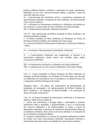 políticas públicas federais, estaduais e municipais de saúde, saneamento,
habitação, uso do solo e desenvolvimento urbano e regional e outras de
relevante interesse social;
X - a maximização dos benefícios sociais e econômicos resultantes do
aproveitamento múltiplo e integrado do meio ambiente, da biodiversidade
e dos recursos hídricos;
XI - a utilização de instrumentos econômicos e tributários de estímulo ao
uso racional e a conservação do meio ambiente e da biodiversidade;
XII - o fortalecimento da gestão ambiental municipal.”

“Art. 6º - São instrumentos da Política Estadual de Meio Ambiente e de
Proteção da Biodiversidade:
I - os Planos Estaduais de Meio Ambiente, de Mudanças do Clima, de
Proteção da Biodiversidade e de Unidades de Conservação;
II - o Sistema Estadual de Informações Ambientais e de Recursos Hídricos
- SEIA;
...................................................................................................................
IV - a Avaliação e Monitoramento da Qualidade Ambiental;
...................................................................................................................
X - o Licenciamento Ambiental, que compreende as licenças e as
autorizações ambientais, dentre outros atos emitidos pelos órgãos
executores do SISEMA;
...................................................................................................................
XII - os instrumentos econômicos e tributários de gestão ambiental;
XIII - a cobrança pelo uso dos recursos ambientais e de biodiversidade;
.................................................................................................................”

“Art. 7º - Ficam instituídos os Planos Estaduais de Meio Ambiente, de
Proteção da Biodiversidade e de Unidades de Conservação, que deverão
ser elaborados em consonância com os princípios e as diretrizes desta Lei
e integrantes do Plano Plurianual do Estado.

Parágrafo único - Os planos são instrumentos de planejamento, de
integração, de orientação e de implementação da Política Estadual de
Meio Ambiente e de Proteção da Biodiversidade, e de promoção do
desenvolvimento sustentável.”

“Art. 10 - O Sistema Estadual de Informações Ambientais e de Recursos
Hídricos -SEIA tem por objetivos:
I - reunir, dar consistência e divulgar dados e informações e produzir
indicadores sobre a qualidade, a disponibilidade, o uso e a conservação
dos recursos ambientais e da biodiversidade, as fontes e causas de
degradação ambiental, a presença de substâncias potencialmente danosas,
as mudanças climáticas, bem como os níveis de poluição e as situações de
risco existentes no Estado da Bahia;
II - integrar e disponibilizar os serviços de regulação ambiental no âmbito
do Estado, tais como licenciamento ambiental, autorizações florestais e
autorizações para intervenção em unidades de conservação estaduais;
 