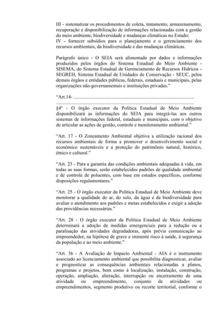 III - sistematizar os procedimentos de coleta, tratamento, armazenamento,
recuperação e disponibilização de informações relacionadas com a gestão
do meio ambiente, biodiversidade e mudanças climáticas no Estado;
IV - fornecer subsídios para o planejamento e o gerenciamento dos
recursos ambientais, da biodiversidade e das mudanças climáticas.

Parágrafo único - O SEIA será alimentado por dados e informações
produzidos pelos órgãos do Sistema Estadual do Meio Ambiente -
SISEMA, do Sistema Estadual de Gerenciamento de Recursos Hídricos -
SEGREH, Sistema Estadual de Unidades de Conservação - SEUC, pelos
demais órgãos e entidades públicas, federais, estaduais e municipais, pelas
organizações não-governamentais e instituições privadas.”

“Art.14- ...................................................................................................
.................................................................................................................
§4º - O órgão executor da Política Estadual de Meio Ambiente
disponibilizará as informações do SEIA para integrá-las aos outros
sistemas de informações federal, estaduais e municipais, com o objetivo
de articular as ações de gestão, controle e monitoramento ambiental.”

“Art. 17 - O Zoneamento Ambiental objetiva a utilização racional dos
recursos ambientais de forma a promover o desenvolvimento social e
econômico sustentáveis e a proteção do patrimônio natural, histórico,
étnico e cultural.”

“Art. 23 - Para a garantia das condições ambientais adequadas à vida, em
todas as suas formas, serão estabelecidos padrões de qualidade ambiental
e de controle de poluentes, com base em estudos específicos, conforme
disposições regulamentares.”

“Art. 25 - O órgão executor da Política Estadual de Meio Ambiente deve
monitorar a qualidade do ar, do solo, da água e da biodiversidade para
avaliar o atendimento aos padrões e metas estabelecidos e exigir a adoção
das providências necessárias.”

“Art. 28 - O órgão executor da Política Estadual de Meio Ambiente
determinará a adoção de medidas emergenciais para a redução ou a
paralisação das atividades degradadoras, após prévia comunicação ao
empreendedor, na hipótese de grave e iminente risco à saúde, à segurança
da população e ao meio ambiente.”

“Art. 36 - A Avaliação de Impacto Ambiental - AIA é o instrumento
associado ao licenciamento ambiental que possibilita diagnosticar, avaliar
e prognosticar as consequências ambientais relacionadas a planos,
programas e projetos, bem como à localização, instalação, construção,
operação, ampliação, alteração, interrupção ou encerramento de uma
atividade ou empreendimento, conjunto de atividades ou
empreendimentos, segmento produtivo ou recorte territorial, conforme o
 