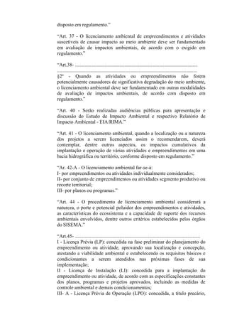 disposto em regulamento.”

“Art. 37 - O licenciamento ambiental de empreendimentos e atividades
suscetíveis de causar impacto ao meio ambiente deve ser fundamentado
em avaliação de impactos ambientais, de acordo com o exigido em
regulamento.”

“Art.38- ...................................................................................................
.................................................................................................................
§2º - Quando as atividades ou empreendimentos não forem
potencialmente causadores de significativa degradação do meio ambiente,
o licenciamento ambiental deve ser fundamentado em outras modalidades
de avaliação de impactos ambientais, de acordo com disposto em
regulamento.”

“Art. 40 - Serão realizadas audiências públicas para apresentação e
discussão do Estudo de Impacto Ambiental e respectivo Relatório de
Impacto Ambiental - EIA/RIMA.”

“Art. 41 - O licenciamento ambiental, quando a localização ou a natureza
dos projetos a serem licenciados assim o recomendarem, deverá
contemplar, dentre outros aspectos, os impactos cumulativos da
implantação e operação de várias atividades e empreendimentos em uma
bacia hidrográfica ou território, conforme disposto em regulamento.”

“Ar. 42-A - O licenciamento ambiental far-se-á:
I- por empreendimentos ou atividades individualmente considerados;
II- por conjunto de empreendimentos ou atividades segmento produtivo ou
recorte territorial;
III- por planos ou programas.”

“Art. 44 - O procedimento de licenciamento ambiental considerará a
natureza, o porte e potencial poluidor dos empreendimentos e atividades,
as características do ecossistema e a capacidade de suporte dos recursos
ambientais envolvidos, dentre outros critérios estabelecidos pelos órgãos
do SISEMA.”

“Art.45- .....................................................................................................
I - Licença Prévia (LP): concedida na fase preliminar do planejamento do
empreendimento ou atividade, aprovando sua localização e concepção,
atestando a viabilidade ambiental e estabelecendo os requisitos básicos e
condicionantes a serem atendidos nas próximas fases de sua
implementação;
II - Licença de Instalação (LI): concedida para a implantação do
empreendimento ou atividade, de acordo com as especificações constantes
dos planos, programas e projetos aprovados, incluindo as medidas de
controle ambiental e demais condicionamentos;
III- A - Licença Prévia de Operação (LPO): concedida, a título precário,
 