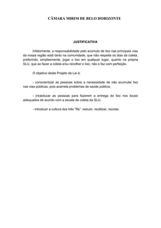 CÂMARA MIRIM DE BELO HORIZONTE




                                     JUSTIFICATIVA

       Infelizmente, a responsabilidade pelo acúmulo de lixo nas principais vias
da nossa região está tanto na comunidade, que não respeita os dias da coleta,
preferindo, simplesmente, jogar o lixo em qualquer lugar, quanto na própria
SLU, que ao fazer a coleta e/ou recolher o lixo, não o faz com perfeição.

      O objetivo deste Projeto de Lei é:

       - conscientizar as pessoas sobre a necessidade de não acumular lixo
nas vias públicas, pois acarreta problemas de saúde pública;

     - (re)educar as pessoas para fazerem a entrega do lixo nos locais
adequados de acordo com a escala de coleta da SLU;

      - introduzir a cultura dos três “Rs”: reduzir, reutilizar, reciclar.
 