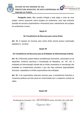 ESTADO DO RIO GRANDE DO SUL
     PREFEITURA MUNICIPAL DE NOVA ESPERANÇA DO SUL
     Gabinete do Prefeito


          Parágrafo único. Não constitui infração a este artigo o início de novo
projeto, mesmo possuindo outros projetos em andamento, caso haja suficiente
previsão de recursos orçamentários e financeiros para o atendimento dos projetos
em andamento e novos.

                                      Seção VI

                Da Transferência de Recursos para outros Entes

Art. 14. O repasse de recursos para outros Entes deverá possuir autorização
legislativa e convênio.

                                      Seção VII

 Da Transferência de Recursos para as Entidades da Administração Indireta

Art. 15. O Município poderá efetuar transferências financeiras, autorizadas em lei
específica, conforme preconiza a Constituição da República, art. 167, VIII, a
entidades da Administração Indireta até os limites necessários à manutenção das
entidades ou investimentos previstos e que não haja suficiente disponibilidade
financeira, respeitados os limites orçamentários das entidades.

Art. 16. A lei orçamentária reservará recursos para a transferência financeira a
consórcios públicos que fizer parte em conformidade com o respectivo contrato de
rateio.




                                      Seção VIII

______________________________________________________________
                                   ____________
 Rua Marquês de Tamandaré, 1470 – CEP: 97770-000 | Fone/Fax: (55) 3250-1150 e 3250-1060


                                “Capital da Bota”
 