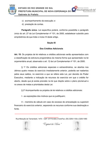 ESTADO DO RIO GRANDE DO SUL
    PREFEITURA MUNICIPAL DE NOVA ESPERANÇA DO SUL
    Gabinete do Prefeito


         c) acompanhamento da execução; e
         d) prestação de contas.

         Parágrafo único. Lei específica poderá, conforme possibilita o parágrafo
único do art. 27 da Lei Complementar no 101, de 2000, estabelecer subsídio para
empréstimos de que trata o inciso III deste artigo.

                                      Seção IX

                             Dos Créditos Adicionais

Art. 19. Os projetos de lei relativos a créditos adicionais serão apresentados com
a classificação da estrutura programática da mesma forma que apresentado na lei
orçamentária anual, observado o art. 12 da Lei Complementar no 101, de 2000.

         § 1o Os créditos adicionais especiais e extraordinários, se abertos nos
últimos quatro meses do exercício imediatamente anterior, poderão ser reabertos
pelos seus saldos, no exercício a que se refere esta Lei, por decreto do Poder
Executivo, mediante a indicação de recursos do exercício em que o crédito for
aberto, desde que já exista previsão na lei que dispõe sobre o plano plurianual e
no anexo de metas e prioridades desta Lei.

         § 2o Acompanharão os projetos de lei relativos a créditos adicionais:

         I - as exposições dos motivos que os justifiquem;

         II – memória de cálculo em caso de excesso de arrecadação ou superávit
financeiro do exercício anterior, separando os recursos conforme sua destinação e
fonte.

______________________________________________________________
                                   ____________
 Rua Marquês de Tamandaré, 1470 – CEP: 97770-000 | Fone/Fax: (55) 3250-1150 e 3250-1060


                                “Capital da Bota”
 