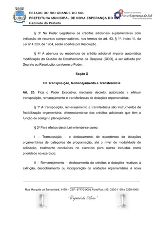 ESTADO DO RIO GRANDE DO SUL
    PREFEITURA MUNICIPAL DE NOVA ESPERANÇA DO SUL
    Gabinete do Prefeito


        § 3o No Poder Legislativo os créditos adicionais suplementares com
indicação de recursos compensatórios, nos termos do art. 43, § 1o, inciso III, da
Lei no 4.320, de 1964, serão abertos por Resolução.

        § 4o A abertura ou reabertura de crédito adicional importa automática
modificação do Quadro de Detalhamento da Despesa (QDD), a ser editada por
Decreto ou Resolução, conforme o Poder.

                                       Seção X

              Da Transposição, Remanejamento e Transferência

Art. 20. Fica o Poder Executivo, mediante decreto, autorizado a efetuar
transposição, remanejamento e transferências de dotações orçamentárias.

        § 1o A transposição, remanejamento e transferência são instrumentos de
flexibilização orçamentária, diferenciando-se dos créditos adicionais que têm a
função de corrigir o planejamento.

        § 2o Para efeitos desta Lei entende-se como:

        I – Transposição – o deslocamento de excedentes de dotações
orçamentárias de categorias de programação, até o nível de modalidade de
aplicação, totalmente concluídas no exercício para outras incluídas como
prioridade no exercício;

        II – Remanejamento – deslocamento de créditos e dotações relativos à
extinção, desdobramento ou incorporação de unidades orçamentárias à nova


______________________________________________________________
                                   ____________
 Rua Marquês de Tamandaré, 1470 – CEP: 97770-000 | Fone/Fax: (55) 3250-1150 e 3250-1060


                                “Capital da Bota”
 
