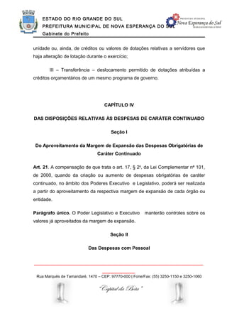ESTADO DO RIO GRANDE DO SUL
    PREFEITURA MUNICIPAL DE NOVA ESPERANÇA DO SUL
    Gabinete do Prefeito


unidade ou, ainda, de créditos ou valores de dotações relativas a servidores que
haja alteração de lotação durante o exercício;

        III – Transferência – deslocamento permitido de dotações atribuídas a
créditos orçamentários de um mesmo programa de governo.




                                    CAPÍTULO IV

DAS DISPOSIÇÕES RELATIVAS ÀS DESPESAS DE CARÁTER CONTINUADO

                                       Seção I

 Do Aproveitamento da Margem de Expansão das Despesas Obrigatórias de
                                Caráter Continuado

Art. 21. A compensação de que trata o art. 17, § 2o, da Lei Complementar no 101,
de 2000, quando da criação ou aumento de despesas obrigatórias de caráter
continuado, no âmbito dos Poderes Executivo e Legislativo, poderá ser realizada
a partir do aproveitamento da respectiva margem de expansão de cada órgão ou
entidade.

Parágrafo único. O Poder Legislativo e Executivo         manterão controles sobre os
valores já aproveitados da margem de expansão.

                                       Seção II

                           Das Despesas com Pessoal


______________________________________________________________
                                   ____________
 Rua Marquês de Tamandaré, 1470 – CEP: 97770-000 | Fone/Fax: (55) 3250-1150 e 3250-1060


                                “Capital da Bota”
 