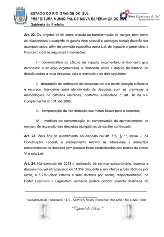 ESTADO DO RIO GRANDE DO SUL
    PREFEITURA MUNICIPAL DE NOVA ESPERANÇA DO SUL
    Gabinete do Prefeito


Art. 22. Os projetos de lei sobre criação ou transformação de cargos, bem como
os relacionados a aumento de gastos com pessoal e encargos sociais deverão ser
acompanhados, além de previsão específica nesta Lei, de impacto orçamentário e
financeiro com as seguintes informações:

        I - demonstrativo do cálculo de impacto orçamentário e financeiro que
demonstre a situação orçamentária e financeira antes e depois da tomada de
decisão sobre a nova despesa, para o exercício e os dois seguintes;

        II - declaração do ordenador de despesas de que existe dotação suficiente
e recursos financeiros para atendimento da despesa, com as premissas e
metodologias de cálculos utilizadas, conforme estabelece o art. 16 da Lei
Complementar no 101, de 2000;

        III - comprovação da não-afetação das metas fiscais para o exercício;

        IV – medidas de compensação ou comprovação do aproveitamento da
margem de expansão das despesas obrigatórias de caráter continuado.

Art. 23. Para fins de atendimento ao disposto no art. 169, § 1o, inciso II, da
Constituição Federal, o planejamento relativo às admissões e aumentos
remuneratórios da despesa com pessoal ficam estabelecidos nos termos do anexo
VI a esta Lei.

Art. 24. No exercício de 2013 a realização de serviço extraordinário, quando a
despesa houver ultrapassado os 51,3%(cinqüenta e um inteiros e três décimos por
cento) e 5,7% (cinco inteiros e sete décimos por cento), respectivamente, no
Poder Executivo e Legislativo, somente poderá ocorrer quando destinada ao

______________________________________________________________
                                   ____________
 Rua Marquês de Tamandaré, 1470 – CEP: 97770-000 | Fone/Fax: (55) 3250-1150 e 3250-1060


                                “Capital da Bota”
 