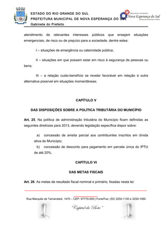 ESTADO DO RIO GRANDE DO SUL
    PREFEITURA MUNICIPAL DE NOVA ESPERANÇA DO SUL
    Gabinete do Prefeito


atendimento     de    relevantes    interesses   públicos   que   ensejam     situações
emergenciais, de risco ou de prejuízo para a sociedade, dentre estes:

         I – situações de emergência ou calamidade pública;

         II – situações em que possam estar em risco à segurança de pessoas ou
bens;

         III – a relação custo-benefício se revelar favorável em relação à outra
alternativa possível em situações momentâneas;




                                      CAPÍTULO V

    DAS DISPOSIÇÕES SOBRE A POLÍTICA TRIBUTÁRIA DO MUNICÍPIO

Art. 25. Na política de administração tributária do Município ficam definidas as
seguintes diretrizes para 2013, devendo legislação específica dispor sobre:

         a)   concessão de anistia parcial aos contribuintes inscritos em dívida
        ativa do Município;
         b)   concessão de desconto para pagamento em parcela única do IPTU
        de até 20%.

                                     CAPÍTULO VI

                               DAS METAS FISCAIS

Art. 26. As metas de resultado fiscal nominal e primário, fixadas nesta lei:

______________________________________________________________
                                     ____________
 Rua Marquês de Tamandaré, 1470 – CEP: 97770-000 | Fone/Fax: (55) 3250-1150 e 3250-1060


                                   “Capital da Bota”
 