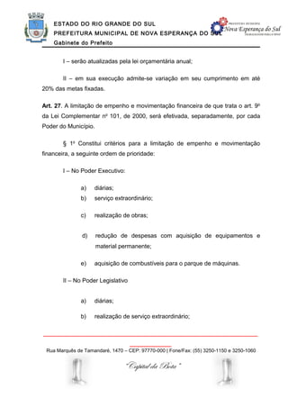 ESTADO DO RIO GRANDE DO SUL
    PREFEITURA MUNICIPAL DE NOVA ESPERANÇA DO SUL
    Gabinete do Prefeito


        I – serão atualizadas pela lei orçamentária anual;

        II – em sua execução admite-se variação em seu cumprimento em até
20% das metas fixadas.

Art. 27. A limitação de empenho e movimentação financeira de que trata o art. 9o
da Lei Complementar no 101, de 2000, será efetivada, separadamente, por cada
Poder do Município.

        § 1o Constitui critérios para a limitação de empenho e movimentação
financeira, a seguinte ordem de prioridade:

        I – No Poder Executivo:

               a)   diárias;
               b)   serviço extraordinário;

               c)   realização de obras;


               d)     redução de despesas com aquisição de equipamentos e
                      material permanente;

               e)   aquisição de combustíveis para o parque de máquinas.

        II – No Poder Legislativo


               a)   diárias;

               b)   realização de serviço extraordinário;

______________________________________________________________
                                    ____________
 Rua Marquês de Tamandaré, 1470 – CEP: 97770-000 | Fone/Fax: (55) 3250-1150 e 3250-1060


                                “Capital da Bota”
 