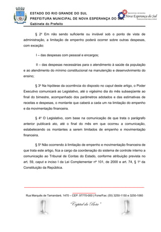 ESTADO DO RIO GRANDE DO SUL
    PREFEITURA MUNICIPAL DE NOVA ESPERANÇA DO SUL
    Gabinete do Prefeito


          § 2o Em não sendo suficiente ou inviável sob o ponto de vista de
administração, a limitação de empenho poderá ocorrer sobre outras despesas,
com exceção:

          I – das despesas com pessoal e encargos;

          II – das despesas necessárias para o atendimento à saúde da população
e ao atendimento do mínimo constitucional na manutenção e desenvolvimento do
ensino;

          § 3o Na hipótese da ocorrência do disposto no caput deste artigo, o Poder
Executivo comunicará ao Legislativo, até o vigésimo dia do mês subseqüente ao
final do bimestre, acompanhado dos parâmetros adotados e das estimativas de
receitas e despesas, o montante que caberá a cada um na limitação do empenho
e da movimentação financeira.

          § 4o O Legislativo, com base na comunicação de que trata o parágrafo
anterior publicará ato, até o final do mês em que ocorreu a comunicação,
estabelecendo os montantes a serem limitados de empenho e movimentação
financeira.

          § 5o Não ocorrendo à limitação de empenho e movimentação financeira de
que trata este artigo, fica a cargo da coordenação do sistema de controle interno a
comunicação ao Tribunal de Contas do Estado, conforme atribuição prevista no
art. 59, caput e inciso I da Lei Complementar no 101, de 2000 e art. 74, § 1o da
Constituição da República.




______________________________________________________________
                                   ____________
 Rua Marquês de Tamandaré, 1470 – CEP: 97770-000 | Fone/Fax: (55) 3250-1150 e 3250-1060


                                “Capital da Bota”
 