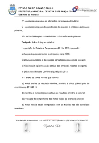 ESTADO DO RIO GRANDE DO SUL
    PREFEITURA MUNICIPAL DE NOVA ESPERANÇA DO SUL
    Gabinete do Prefeito


        IV - as disposições sobre as alterações na legislação tributária;

        V – as disposições para transferências de recursos a entidades públicas e
privadas;

        VI – as condições para conveniar com outras esferas de governo.

        Parágrafo único. Integram esta Lei:

        I – previsão da Receita e Despesa para 2013 a 2015, contendo:

        a) Anexo de ações (projetos e atividades) para 2013;

        b) previsão da receita e da despesa por categoria econômica e origem;

        c) metodologia e premissas de cálculo das principais receitas e origens;

        II- previsão da Receita Corrente Líquida para 2013;

        III – anexo de Metas Fiscais que conterá:

        a) metas anuais de resultado nominal, primário e dívida pública para os
exercícios de 2013/2015;

        b) memória e metodologia de cálculo do resultado primário e nominal;

        c) avaliação do cumprimento das metas fiscais do exercício anterior;

        d) metas fiscais atuais comparadas com as fixadas nos três exercícios
anteriores;


______________________________________________________________
                                   ____________
 Rua Marquês de Tamandaré, 1470 – CEP: 97770-000 | Fone/Fax: (55) 3250-1150 e 3250-1060


                                “Capital da Bota”
 