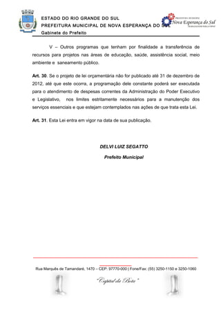 ESTADO DO RIO GRANDE DO SUL
    PREFEITURA MUNICIPAL DE NOVA ESPERANÇA DO SUL
    Gabinete do Prefeito


        V – Outros programas que tenham por finalidade a transferência de
recursos para projetos nas áreas de educação, saúde, assistência social, meio
ambiente e saneamento público.

Art. 30. Se o projeto de lei orçamentária não for publicado até 31 de dezembro de
2012, até que este ocorra, a programação dele constante poderá ser executada
para o atendimento de despesas correntes da Administração do Poder Executivo
e Legislativo,   nos limites estritamente necessários para a manutenção dos
serviços essenciais e que estejam contemplados nas ações de que trata esta Lei.

Art. 31. Esta Lei entra em vigor na data de sua publicação.




                                   DELVI LUIZ SEGATTO

                                     Prefeito Municipal




______________________________________________________________
                                   ____________
 Rua Marquês de Tamandaré, 1470 – CEP: 97770-000 | Fone/Fax: (55) 3250-1150 e 3250-1060


                                “Capital da Bota”
 