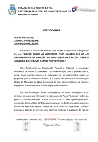 ESTADO DO RIO GRANDE DO SUL
    PREFEITURA MUNICIPAL DE NOVA ESPERANÇA DO SUL
    Gabinete do Prefeito




                                 JUSTIFICATIVA


NOBRE PRESIDENTE,
SENHORAS VEREADORAS,
SENHORES VEREADORES.


      Encaminho a Vossas Excelências para análise e apreciação, o Projeto de
Lei que “DISPÕE SOBRE AS DIRETRIZES PARA ELABORAÇÃO DA LEI
ORÇAMENTÁRIA DO MUNICÍPIO DE NOVA ESPERANÇA DO SUL, PARA O
EXERCÍCIO DE 2013 E DÁ OUTRAS PROVIDÊNCIAS.”


      Com fundamento na Constituição Federal e Estadual, a proposição
estabelece as metas e prioridades         da Administração para o próximo ano e,
ainda, traça normas atinentes à elaboração da lei orçamentária anual, às
propostas para a alteração tributária, e a política de pessoal da Administração
Direta do Município de Nova Esperança do Sul, compreendendo os Poderes
Legislativo, Executivo e seus Fundos legalmente instituídos.


      Em sua formulação, foram contempladas as linhas estratégicas e as
diretrizes de ação que informaram a elaboração do Plano Plurianual, relativo ao
período compreendido entre os anos de 2010 a 2013. Essa agenda quadrienal,
que contou com a valiosa contribuição dessa casa, mediante a sua aprovação nos
termos da legislação vigente, abriga, em suas múltiplas proposições, políticas
públicas, e projetos de governo que objetivam melhorar a qualidade de vida da
______________________________________________________________
                                   ____________
 Rua Marquês de Tamandaré, 1470 – CEP: 97770-000 | Fone/Fax: (55) 3250-1150 e 3250-1060


                                “Capital da Bota”
 