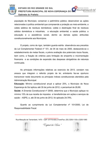 ESTADO DO RIO GRANDE DO SUL
    PREFEITURA MUNICIPAL DE NOVA ESPERANÇA DO SUL
    Gabinete do Prefeito


população do Município; conservar o patrimônio público; desenvolver as ações
relacionadas à política ambiental que compreende a proteção ao meio-ambiente, a
coleta seletiva de resíduos domésticos; coleta e destinação final de resíduos
sólidos domésticos e industriais;        a educação ambiental; a saúde pública; a
educação      e   a   assistência    social,   dentre   as   demais   ações   atribuídas
constitucionalmente aos Municípios.


      O projeto, como de rigor, também guarda estrita observância aos preceitos
da Lei Complementar Federal nº 101, de 04 de maio de 2000, destacando-se o
estabelecimento de metas fiscais, a prévia avaliação dos potenciais riscos fiscais,
bem como, a fixação de critérios para limitação de empenho e movimentação
financeira e as condições de expansão das despesas obrigatórias de natureza
continuada.


      As principais informações relativas ao exercício de 2013, constam nos
anexos que integram o referido projeto de lei, entretanto faz-se oportuno
transcrever neste documento os principais índices constitucionais atendidos pela
Administração Municipal:
Educação: Mínimo constitucional anual a aplicar 25%, o Município de Nova
Esperança do Sul aplicou até 30 de junho de 2012, o percentual de 28,89;
Saúde: A Emenda Constitucional nº 29/00, determina que o Município aplique no
mínimo 15% de sua receita de impostos e transferências em ações e serviços de
saúde – ASPS, e, até 30 de junho de 2012, foi aplicado 24,79%.


      Quanto ao cumprimento da Lei Complementar nº 101/2000, Lei de
Responsabilidade Fiscal:

______________________________________________________________
                                      ____________
 Rua Marquês de Tamandaré, 1470 – CEP: 97770-000 | Fone/Fax: (55) 3250-1150 e 3250-1060


                                    “Capital da Bota”
 