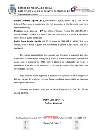 ESTADO DO RIO GRANDE DO SUL
    PREFEITURA MUNICIPAL DE NOVA ESPERANÇA DO SUL
    Gabinete do Prefeito


Receita Corrente Líquida – RCL, nos últimos 12(doze) meses, R$ 10.158.787,70
( dez milhões, cento e cinqüenta e oito mil, setecentos e oitenta e sete reais com
setenta centavos).
Despesas com pessoal – DP, nos últimos 12(doze) meses, R$ 4.823.597,84 (
quatro milhões, oitocentos e vinte e três mil, quinhentos e noventa e sete reais
com oitenta e quatro centavos);
Dívida Consolidada Líquida, até 30 de junho de 2012, R$ 1.134.582,10 ( hum
milhão, cento e trinta e quatro mil, quinhentos e oitenta e dois reais com dez
centavos).


      Os valores apresentados nos anexos que integram a presente Lei, são
ilustrativos, podendo sofrer alterações quando da elaboração da Lei Orçamentária
Anual para o exercício de 2013, com o objetivo de adequação às metas e
prioridades à receita a ser estimada, com base na expectativa das metas de
arrecadação vigentes.


      Pelo referido acima, rogamos a apreciação e aprovação deste Projeto de
Lei, em caráter de urgência, por esta Casa Legislativa, nos moldes previstos na
Lei Orgânica Municipal.


      Gabinete do Prefeito Municipal de Nova Esperança do Sul, RS, 28 de
agosto de 2012.


                                  DELVI LUIZ SEGATTO
                                    Prefeito Municipal



______________________________________________________________
                                   ____________
 Rua Marquês de Tamandaré, 1470 – CEP: 97770-000 | Fone/Fax: (55) 3250-1150 e 3250-1060


                                “Capital da Bota”
 