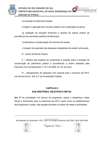 ESTADO DO RIO GRANDE DO SUL
    PREFEITURA MUNICIPAL DE NOVA ESPERANÇA DO SUL
    Gabinete do Prefeito


        e) evolução do patrimônio líquido;

        f) origem e aplicação dos recursos obtidos com a alienação de ativos;

        g) avaliação da situação financeira e atuarial do regime próprio de
previdência dos servidores públicos do Município;

        h) estimativa e compensação da renúncia da receita;

        i) margem de expansão das despesas obrigatórias de caráter continuado;

        IV - anexo de Riscos Fiscais;

        V – relatório dos projetos em andamento e posição sobre a situação de
conservação do patrimônio público e providências a serem adotadas pelo
Executivo (Lei Complementar no 101, de 2000, art. 45, § único);

        VI – planejamento de despesas com pessoal para o exercício de 2013,
nos termos do art. 169, § 1o da Constituição Federal.




                                    CAPÍTULO II
                    DAS DIRETRIZES, OBJETIVOS E METAS

Art. 2o As prioridades, em termos de programas, ações e respectivas metas
físicas e financeiras para os exercícios de 2013, assim como os detalhamentos
dos programas e ações, são aqueles previstos no anexo de metas e prioridades.



______________________________________________________________
                                   ____________
 Rua Marquês de Tamandaré, 1470 – CEP: 97770-000 | Fone/Fax: (55) 3250-1150 e 3250-1060


                                “Capital da Bota”
 