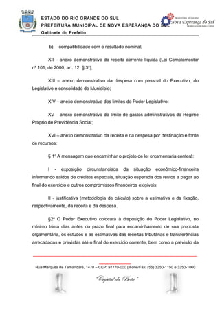 ESTADO DO RIO GRANDE DO SUL
    PREFEITURA MUNICIPAL DE NOVA ESPERANÇA DO SUL
    Gabinete do Prefeito


         b)       compatibilidade com o resultado nominal;

        XII – anexo demonstrativo da receita corrente líquida (Lei Complementar
no 101, de 2000, art. 12, § 3o);

        XIII – anexo demonstrativo da despesa com pessoal do Executivo, do
Legislativo e consolidado do Município;

        XIV – anexo demonstrativo dos limites do Poder Legislativo:

        XV – anexo demonstrativo do limite de gastos administrativos do Regime
Próprio de Previdência Social;

        XVI – anexo demonstrativo da receita e da despesa por destinação e fonte
de recursos;

        § 1o A mensagem que encaminhar o projeto de lei orçamentária conterá:

        I     -    exposição   circunstanciada   da   situação   econômico-financeira
informando saldos de créditos especiais, situação esperada dos restos a pagar ao
final do exercício e outros compromissos financeiros exigíveis;

        II - justificativa (metodologia de cálculo) sobre a estimativa e da fixação,
respectivamente, da receita e da despesa.

        §2o O Poder Executivo colocará à disposição do Poder Legislativo, no
mínimo trinta dias antes do prazo final para encaminhamento de sua proposta
orçamentária, os estudos e as estimativas das receitas tributárias e transferências
arrecadadas e previstas até o final do exercício corrente, bem como a previsão da

______________________________________________________________
                                     ____________
 Rua Marquês de Tamandaré, 1470 – CEP: 97770-000 | Fone/Fax: (55) 3250-1150 e 3250-1060


                                   “Capital da Bota”
 