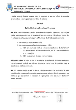 ESTADO DO RIO GRANDE DO SUL
    PREFEITURA MUNICIPAL DE NOVA ESPERANÇA DO SUL
    Gabinete do Prefeito


receita corrente líquida prevista para o exercício a que se refere à proposta
orçamentária e as respectivas memórias de cálculo.

                                       Seção II

                     Do Equilíbrio entre Receitas e Despesas

Art. 6o A Lei orçamentária conterá reserva de contingência constituída de dotação
global e corresponderá, na lei orçamentária a, no mínimo, 3% (três por cento) da
receita corrente líquida prevista para o Município, destinada ao atendimento:

        I- de passivos contingentes – 0,5%
        II- de riscos e eventos fiscais imprevistos – 0,5%:
             a. 1,5% cobertura de créditos adicionais nos termos da Portaria no
                  163 da Secretaria do Tesouro Nacional, art. 8o Lei Complementar
                  no 101, de 2000.
             b. 0,5% para demais riscos e eventos fiscais;

Parágrafo único. A partir do dia 15 do mês de dezembro de 2013 toda a reserva
de contingência poderá ser utilizada livremente como fonte de recursos para a
abertura de créditos adicionais.

Art. 7º. Para os efeitos do art. 16 da Lei Complementar no 101, de 2000, § 3o, são
consideradas despesas irrelevantes aquelas cujos valores não ultrapassarem os
limites a que se referem os incisos I, II e parágrafo único do art. 24 da Lei no
8.666, de 1993.




______________________________________________________________
                                     ____________
 Rua Marquês de Tamandaré, 1470 – CEP: 97770-000 | Fone/Fax: (55) 3250-1150 e 3250-1060


                                “Capital da Bota”
 