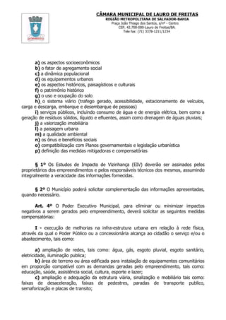 CÂMARA MUNICIPAL DE LAURO DE FREITAS
                                        REGIÃO METROPOLITANA DE SALVADOR-BAHIA
                                           Praça João Thiago dos Santos, s/nº - Centro
                                               CEP. 42.700-000-Lauro de Freitas/BA.
                                                   Tele fax: (71) 3378-1211/1234




      a) os aspectos socioeconômicos
      b) o fator de agregamento social
      c) a dinâmica populacional
      d) os equipamentos urbanos
      e) os aspectos históricos, paisagísticos e culturais
      f) o patrimônio histórico
      g) o uso e ocupação do solo
      h) o sistema viário (trafego gerado, acessibilidade, estacionamento de veículos,
carga e descarga, embarque e desembarque de pessoas)
      i) serviços públicos, incluindo consumo de água e de energia elétrica, bem como a
geração de resíduos sólidos, líquido e efluentes, assim como drenagem de águas pluviais;
      j) a valorização imobiliária
      l) a paisagem urbana
      m) a qualidade ambiental
      n) os ônus e benefícios sociais
      o) compatibilização com Planos governamentais e legislação urbanística
      p) definição das medidas mitigadoras e compensatórias


       § 1º Os Estudos de Impacto de Vizinhança (EIV) deverão ser assinados pelos
proprietários dos empreendimentos e pelos responsáveis técnicos dos mesmos, assumindo
integralmente a veracidade das informações fornecidas.


     § 2º O Município poderá solicitar complementação das informações apresentadas,
quando necessário.

      Art. 4º O Poder Executivo Municipal, para eliminar ou minimizar impactos
negativos a serem gerados pelo empreendimento, deverá solicitar as seguintes medidas
compensatórias:

      I - execução de melhorias na infra-estrutura urbana em relação à rede física,
através da qual o Poder Público ou a concessionária alcança ao cidadão o serviço e/ou o
abastecimento, tais como:

        a) ampliação de redes, tais como: água, gás, esgoto pluvial, esgoto sanitário,
eletricidade, iluminação publica;
        b) área de terreno ou área edificada para instalação de equipamentos comunitários
em proporção compatível com as demandas geradas pelo empreendimento, tais como:
educação, saúde, assistência social, cultura, esporte e lazer;
        c) ampliação e adequação da estrutura viária, sinalização e mobiliário tais como:
faixas de desaceleração, faixas de pedestres, paradas de transporte publico,
semaforização e placas de transito;
 