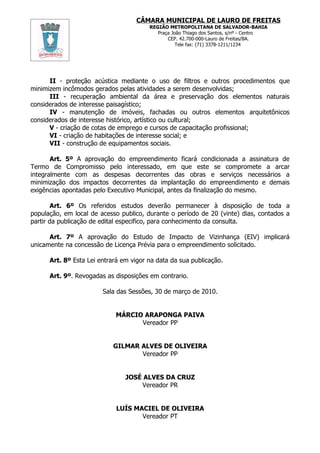 CÂMARA MUNICIPAL DE LAURO DE FREITAS
                                        REGIÃO METROPOLITANA DE SALVADOR-BAHIA
                                           Praça João Thiago dos Santos, s/nº - Centro
                                               CEP. 42.700-000-Lauro de Freitas/BA.
                                                   Tele fax: (71) 3378-1211/1234




      II - proteção acústica mediante o uso de filtros e outros procedimentos que
minimizem incômodos gerados pelas atividades a serem desenvolvidas;
      III - recuperação ambiental da área e preservação dos elementos naturais
considerados de interesse paisagístico;
      IV - manutenção de imóveis, fachadas ou outros elementos arquitetônicos
considerados de interesse histórico, artístico ou cultural;
      V - criação de cotas de emprego e cursos de capacitação profissional;
      VI - criação de habitações de interesse social; e
      VII - construção de equipamentos sociais.

       Art. 5º A aprovação do empreendimento ficará condicionada a assinatura de
Termo de Compromisso pelo interessado, em que este se compromete a arcar
integralmente com as despesas decorrentes das obras e serviços necessários a
minimização dos impactos decorrentes da implantação do empreendimento e demais
exigências apontadas pelo Executivo Municipal, antes da finalização do mesmo.

        Art. 6º Os referidos estudos deverão permanecer à disposição de toda a
população, em local de acesso publico, durante o período de 20 (vinte) dias, contados a
partir da publicação de edital especifico, para conhecimento da consulta.

      Art. 7º A aprovação do Estudo de Impacto de Vizinhança (EIV) implicará
unicamente na concessão de Licença Prévia para o empreendimento solicitado.

      Art. 8º Esta Lei entrará em vigor na data da sua publicação.

      Art. 9º. Revogadas as disposições em contrario.

                        Sala das Sessões, 30 de março de 2010.


                            MÁRCIO ARAPONGA PAIVA
                                  Vereador PP


                            GILMAR ALVES DE OLIVEIRA
                                   Vereador PP


                                JOSÉ ALVES DA CRUZ
                                    Vereador PR


                             LUÍS MACIEL DE OLIVEIRA
                                    Vereador PT
 