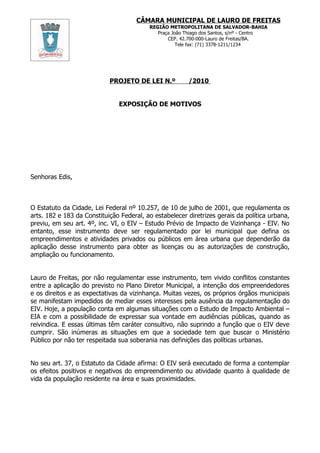 CÂMARA MUNICIPAL DE LAURO DE FREITAS
                                          REGIÃO METROPOLITANA DE SALVADOR-BAHIA
                                             Praça João Thiago dos Santos, s/nº - Centro
                                                 CEP. 42.700-000-Lauro de Freitas/BA.
                                                     Tele fax: (71) 3378-1211/1234




                            PROJETO DE LEI N.º           /2010


                               EXPOSIÇÃO DE MOTIVOS




Senhoras Edis,



O Estatuto da Cidade, Lei Federal nº 10.257, de 10 de julho de 2001, que regulamenta os
arts. 182 e 183 da Constituição Federal, ao estabelecer diretrizes gerais da política urbana,
previu, em seu art. 4º, inc. VI, o EIV – Estudo Prévio de Impacto de Vizinhança - EIV. No
entanto, esse instrumento deve ser regulamentado por lei municipal que defina os
empreendimentos e atividades privados ou públicos em área urbana que dependerão da
aplicação desse instrumento para obter as licenças ou as autorizações de construção,
ampliação ou funcionamento.


Lauro de Freitas, por não regulamentar esse instrumento, tem vivido conflitos constantes
entre a aplicação do previsto no Plano Diretor Municipal, a intenção dos empreendedores
e os direitos e as expectativas da vizinhança. Muitas vezes, os próprios órgãos municipais
se manifestam impedidos de mediar esses interesses pela ausência da regulamentação do
EIV. Hoje, a população conta em algumas situações com o Estudo de Impacto Ambiental –
EIA e com a possibilidade de expressar sua vontade em audiências públicas, quando as
reivindica. E essas últimas têm caráter consultivo, não suprindo a função que o EIV deve
cumprir. São inúmeras as situações em que a sociedade tem que buscar o Ministério
Público por não ter respeitada sua soberania nas definições das políticas urbanas.


No seu art. 37, o Estatuto da Cidade afirma: O EIV será executado de forma a contemplar
os efeitos positivos e negativos do empreendimento ou atividade quanto à qualidade de
vida da população residente na área e suas proximidades.
 
