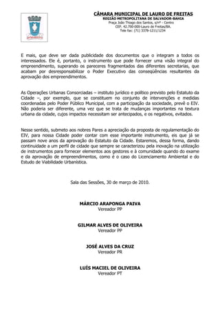 CÂMARA MUNICIPAL DE LAURO DE FREITAS
                                         REGIÃO METROPOLITANA DE SALVADOR-BAHIA
                                            Praça João Thiago dos Santos, s/nº - Centro
                                                CEP. 42.700-000-Lauro de Freitas/BA.
                                                    Tele fax: (71) 3378-1211/1234




E mais, que deve ser dada publicidade dos documentos que o integram a todos os
interessados. Ele é, portanto, o instrumento que pode fornecer uma visão integral do
empreendimento, superando os pareceres fragmentados das diferentes secretarias, que
acabam por desresponsabilizar o Poder Executivo das conseqüências resultantes da
aprovação dos empreendimentos.


As Operações Urbanas Consorciadas – instituto jurídico e político previsto pelo Estatuto da
Cidade –, por exemplo, que se constituem no conjunto de intervenções e medidas
coordenadas pelo Poder Público Municipal, com a participação da sociedade, prevê o EIV.
Não poderia ser diferente, uma vez que se trata de mudanças importantes na textura
urbana da cidade, cujos impactos necessitam ser antecipados, e os negativos, evitados.


Nesse sentido, submeto aos nobres Pares a apreciação da proposta de regulamentação do
EIV, para nossa Cidade poder contar com esse importante instrumento, eis que já se
passam nove anos da aprovação do Estatuto da Cidade. Estaremos, dessa forma, dando
continuidade a um perfil de cidade que sempre se caracterizou pela inovação na utilização
de instrumentos para fornecer elementos aos gestores e à comunidade quando do exame
e da aprovação de empreendimentos, como é o caso do Licenciamento Ambiental e do
Estudo de Viabilidade Urbanística.



                         Sala das Sessões, 30 de março de 2010.



                             MÁRCIO ARAPONGA PAIVA
                                   Vereador PP


                             GILMAR ALVES DE OLIVEIRA
                                    Vereador PP


                                 JOSÉ ALVES DA CRUZ
                                     Vereador PR


                              LUÍS MACIEL DE OLIVEIRA
                                     Vereador PT
 