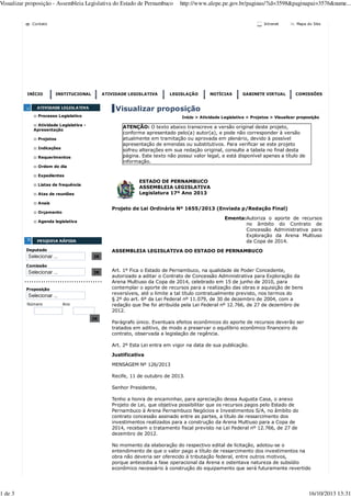 Visualizar proposição - Assembleia Legislativa do Estado de Pernambuco

1 de 3

http://www.alepe.pe.gov.br/paginas/?id=3598&paginapai=3576&nume...

Intranet

Contato

INÍCIO

INSTITUCIONAL

ATIVIDADE LEGISLATIVA

LEGISLAÇÃO

NOTÍCIAS

GABINETE VIRTUAL

Mapa do Site

COMISSÕES

Visualizar proposição
:: Processo Legislativo

Início > Atividade Legislativa > Projetos > Visualizar proposição

:: Atividade Legislativa Apresentação

ATENÇÃO: O texto abaixo transcreve a versão original deste projeto,
conforme apresentado pelo(a) autor(a), e pode não corresponder à versão
atualmente em tramitação ou aprovada em plenário, devido à possível
apresentação de emendas ou substitutivos. Para verificar se este projeto
sofreu alterações em sua redação original, consulte a tabela no final desta
página. Este texto não possui valor legal, e está disponível apenas a título de
informação.

:: Projetos
:: Indicações
:: Requerimentos
:: Ordem do dia
:: Expedientes

ESTADO DE PERNAMBUCO
ASSEMBLEIA LEGISLATIVA
Legislatura 17º Ano 2013

:: Listas de frequência
:: Atas de reuniões
:: Anais

Projeto de Lei Ordinária Nº 1655/2013 (Enviada p/Redação Final)

:: Orçamento

Ementa:Autoriza o aporte de recursos
no âmbito do Contrato de
Concessão Administrativa para
Exploração da Arena Multiuso
da Copa de 2014.

:: Agenda legislativa

Deputado

ASSEMBLEIA LEGISLATIVA DO ESTADO DE PERNAMBUCO
IR

Comissão
IR

.................................
Proposição

Número

Ano

IR

Art. 1º Fica o Estado de Pernambuco, na qualidade de Poder Concedente,
autorizado a aditar o Contrato de Concessão Administrativa para Exploração da
Arena Multiuso da Copa de 2014, celebrado em 15 de junho de 2010, para
contemplar o aporte de recursos para a realização das obras e aquisição de bens
reversíveis, até o limite a tal título contratualmente previsto, nos termos do
§ 2º do art. 6º da Lei Federal nº 11.079, de 30 de dezembro de 2004, com a
redação que lhe foi atribuída pela Lei Federal nº 12.766, de 27 de dezembro de
2012.
Parágrafo único. Eventuais efeitos econômicos do aporte de recursos deverão ser
tratados em aditivo, de modo a preservar o equilíbrio econômico financeiro do
contrato, observada a legislação de regência.
Art. 2º Esta Lei entra em vigor na data de sua publicação.
Justificativa
MENSAGEM Nº 126/2013
Recife, 11 de outubro de 2013.
Senhor Presidente,
Tenho a honra de encaminhar, para apreciação dessa Augusta Casa, o anexo
Projeto de Lei, que objetiva possibilitar que os recursos pagos pelo Estado de
Pernambuco à Arena Pernambuco Negócios e Investimentos S/A, no âmbito do
contrato concessão assinado entre as partes, a título de ressarcimento dos
investimentos realizados para a construção da Arena Multiuso para a Copa de
2014, recebam o tratamento fiscal previsto na Lei Federal nº 12.766, de 27 de
dezembro de 2012.
No momento da elaboração do respectivo edital de licitação, adotou-se o
entendimento de que o valor pago a título de ressarcimento dos investimentos na
obra não deveria ser oferecido à tributação federal, entre outros motivos,
porque antecedia a fase operacional da Arena e ostentava natureza de subsídio
econômico necessário à construção do equipamento que será futuramente revertido

16/10/2013 13:31

 