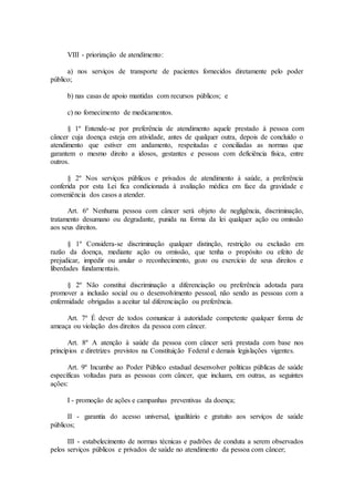 VIII - priorização de atendimento:
a) nos serviços de transporte de pacientes fornecidos diretamente pelo poder
público;
b) nas casas de apoio mantidas com recursos públicos; e
c) no fornecimento de medicamentos.
§ 1º Entende-se por preferência de atendimento aquele prestado à pessoa com
câncer cuja doença esteja em atividade, antes de qualquer outra, depois de concluído o
atendimento que estiver em andamento, respeitadas e conciliadas as normas que
garantem o mesmo direito a idosos, gestantes e pessoas com deficiência física, entre
outros.
§ 2º Nos serviços públicos e privados de atendimento à saúde, a preferência
conferida por esta Lei fica condicionada à avaliação médica em face da gravidade e
conveniência dos casos a atender.
Art. 6º Nenhuma pessoa com câncer será objeto de negligência, discriminação,
tratamento desumano ou degradante, punida na forma da lei qualquer ação ou omissão
aos seus direitos.
§ 1º Considera-se discriminação qualquer distinção, restrição ou exclusão em
razão da doença, mediante ação ou omissão, que tenha o propósito ou efeito de
prejudicar, impedir ou anular o reconhecimento, gozo ou exercício de seus direitos e
liberdades fundamentais.
§ 2º Não constitui discriminação a diferenciação ou preferência adotada para
promover a inclusão social ou o desenvolvimento pessoal, não sendo as pessoas com a
enfermidade obrigadas a aceitar tal diferenciação ou preferência.
Art. 7º É dever de todos comunicar à autoridade competente qualquer forma de
ameaça ou violação dos direitos da pessoa com câncer.
Art. 8º A atenção à saúde da pessoa com câncer será prestada com base nos
princípios e diretrizes previstos na Constituição Federal e demais legislações vigentes.
Art. 9º Incumbe ao Poder Público estadual desenvolver políticas públicas de saúde
específicas voltadas para as pessoas com câncer, que incluam, em outras, as seguintes
ações:
I - promoção de ações e campanhas preventivas da doença;
II - garantia do acesso universal, igualitário e gratuito aos serviços de saúde
públicos;
III - estabelecimento de normas técnicas e padrões de conduta a serem observados
pelos serviços públicos e privados de saúde no atendimento da pessoa com câncer;
 